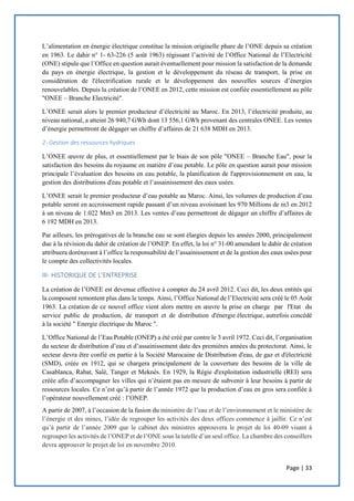 Page | 33
L’alimentation en énergie électrique constitue la mission originelle phare de l’ONE depuis sa création
en 1963. Le dahir n° 1- 63-226 (5 août 1963) régissant l’activité de l’Office National de l’Electricité
(ONE) stipule que l’Office en question aurait éventuellement pour mission la satisfaction de la demande
du pays en énergie électrique, la gestion et le développement du réseau de transport, la prise en
considération de l'électrification rurale et le développement des nouvelles sources d’énergies
renouvelables. Depuis la création de l’ONEE en 2012, cette mission est confiée essentiellement au pôle
"ONEE – Branche Electricité".
L’ONEE serait alors le premier producteur d’électricité au Maroc. En 2013, l’électricité produite, au
niveau national, a atteint 26 940,7 GWh dont 13 556,1 GWh provenant des centrales ONEE. Les ventes
d’énergie permettront de dégager un chiffre d’affaires de 21 638 MDH en 2013.
2- Gestion des ressources hydriques
L’ONEE œuvre de plus, et essentiellement par le biais de son pôle "ONEE – Branche Eau", pour la
satisfaction des besoins du royaume en matière d’eau potable. Le pôle en question aurait pour mission
principale l’évaluation des besoins en eau potable, la planification de l'approvisionnement en eau, la
gestion des distributions d'eau potable et l’assainissement des eaux usées.
L’ONEE serait le premier producteur d’eau potable au Maroc. Ainsi, les volumes de production d’eau
potable seront en accroissement rapide passant d’un niveau avoisinant les 970 Millions de m3 en 2012
à un niveau de 1.022 Mm3 en 2013. Les ventes d’eau permettront de dégager un chiffre d’affaires de
6 192 MDH en 2013.
Par ailleurs, les prérogatives de la branche eau se sont élargies depuis les années 2000, principalement
due à la révision du dahir de création de l’ONEP. En effet, la loi n° 31-00 amendant le dahir de création
attribuera dorénavant à l’office la responsabilité de l’assainissement et de la gestion des eaux usées pour
le compte des collectivités locales.
III- HISTORIQUE DE L’ENTREPRISE
La création de l’ONEE est devenue effective à compter du 24 avril 2012. Ceci dit, les deux entités qui
la composent remontent plus dans le temps. Ainsi, l’Office National de l’Electricité sera créé le 05 Août
1963. La création de ce nouvel office vient alors mettre en œuvre la prise en charge par l'Etat du
service public de production, de transport et de distribution d'énergie électrique, autrefois concédé
à la société " Energie électrique du Maroc ".
L’Office National de l’Eau Potable (ONEP) a été créé par contre le 3 avril 1972. Ceci dit, l’organisation
du secteur de distribution d’eau et d’assainissement date des premières années du protectorat. Ainsi, le
secteur devra être confié en partie à la Société Marocaine de Distribution d'eau, de gaz et d'électricité
(SMD), créée en 1912, qui se chargera principalement de la couverture des besoins de la ville de
Casablanca, Rabat, Salé, Tanger et Meknès. En 1929, la Régie d'exploitation industrielle (REI) sera
créée afin d’accompagner les villes qui n’étaient pas en mesure de subvenir à leur besoins à partir de
ressources locales. Ce n’est qu’à partir de l’année 1972 que la production d’eau en gros sera confiée à
l’opérateur nouvellement créé : l’ONEP.
A partir de 2007, à l’occasion de la fusion du ministère de l’eau et de l’environnement et le ministère de
l’énergie et des mines, l’idée de regrouper les activités des deux offices commence à jaillir. Ce n’est
qu’à partir de l’année 2009 que le cabinet des ministres approuvera le projet de loi 40-09 visant à
regrouper les activités de l’ONEP et de l’ONE sous la tutelle d’un seul office. La chambre des conseillers
devra approuver le projet de loi en novembre 2010.
 