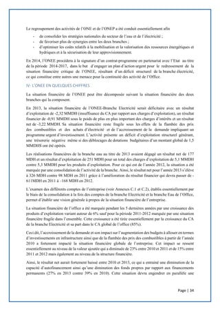 Page | 34
Le regroupement des activités de l’ONE et de l’ONEP a été conduit essentiellement afin
- de consolider les stratégies nationales du secteur de l’eau et de l’électricité ;
- de favoriser plus de synergies entre les deux branches ;
- d’optimiser les coûts relatifs à la mobilisation et la valorisation des ressources énergétiques et
hydriques et à la sécurisation de leur approvisionnement.
En 2014, l’ONEE procédera à la signature d’un contrat-programme en partenariat avec l’Etat au titre
de la période 2014-2017, dans le but d’engager un plan d’action urgent pour le redressement de la
situation financière critique de l’ONEE, résultant d’un déficit structurel de la branche électricité,
ce qui constitue entre autres une menace pour la continuité des activité de l’Office.
IV- L’ONEE EN QUELQUES CHIFFRES
La situation financière de l’ONEE peut être décomposée suivant la situation financière des deux
branches qui la composent.
En 2013, la situation financière de l’ONEE-Branche Electricité serait déficitaire avec un résultat
d’exploitation de -2,32 MMDH (insuffisance du CA par rapport aux charges d’exploitation), un résultat
financier de -0,91 MMDH sous le poids de plus en plus important des charges d’intérêts et un résultat
net de -3,22 MMDH. Sa situation financière reste fragile sous les effets de la flambée des prix
des combustibles et des achats d’électricité et de l’accroissement de la demande impliquant un
programme urgent d’investissement. L’activité présente un déficit d’exploitation structurel générant,
une trésorerie négative même si des déblocages de dotations budgétaires d’un montant global de 1,5
MMDHS ont été opérés.
Les réalisations financières de la branche eau au titre de 2013 avaient dégagé un résultat net de 177
MDH et un résultat d’exploitation de 251 MDH pour un total des charges d’exploitation de 5,1 MMDH
contre 5,3 MMDH pour les produits d’exploitation. Pour ce qui est de l’année 2012, la situation a été
marquée par une consolidation de l’activité de la branche. Ainsi, le résultat net pour l’année 2013 s’élève
à 326 MDH contre 98 MDH en 2011 grâce à l’amélioration du résultat financier qui devra passer de -
611MDH en 2011 à –168 MDH en 2012.
L’examen des différents comptes de l’entreprise (voir Annexes C.1 et C.2), établis essentiellement par
le biais de la consolidation à la fois des comptes de la branche Electricité et la branche Eau de l’Office,
permet d’établir une vision générale à propos de la situation financière de l’entreprise.
La situation financière de l’office a été marquée pendant les 5 dernières années par une croissance des
produits d’exploitation variant autour de 6% sauf pour la période 2011-2012 marquée par une situation
financière fragile dans l’ensemble. Cette croissance a été tirée essentiellement par la croissance du CA
de la branche Electricité et sa part dans le CA global de l’office (85%).
Ceci dit, l’accroissement de la demande et son impact sur l’augmentation des budgets à allouer en termes
d’investissements en infrastructure ainsi que de la flambée des prix des combustibles à partir de l’année
2010 a fortement impacté la situation financière globale de l’entreprise. Cet impact se ressent
essentiellement au niveau de la valeur ajoutée qui a diminuée de 23% entre 2010 et 2011 et de 15% entre
2011 et 2012 mais également au niveau de la structure financière.
Ainsi, le résultat net aurait fortement baissé entre 2010 et 2013, ce qui a entrainé une diminution de la
capacité d’autofinancement ainsi qu’une diminution des fonds propres par rapport aux financements
permanents (27% en 2013 contre 39% en 2010). Cette situation devra engendrer en parallèle une
 