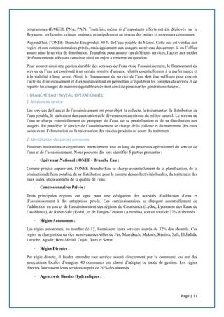 Page | 37
programmes (PAGER, PNA, PAP). Toutefois, même si d’importants efforts ont été déployés par le
Royaume, les besoins existent toujours, principalement au niveau des petites et moyennes communes.
Aujourd’hui, l’ONEE- Branche Eau produit 80 % de l’eau potable du Maroc. Cette eau est vendue aux
régies et aux concessionnaires privés, mais également aux usagers au niveau des centres là où l’office
assure ainsi le service de distribution. Toutefois, pour assurer ces différents services, l’accès aux modes
de financements adéquats constitue ainsi un enjeu à remettre en question.
Pour assurer ainsi une gestion durable des services de l’eau et de l’assainissement, le financement du
service de l’eau est confronté à un certain nombre d’enjeux, relatifs essentiellement à la performance et
à la viabilité à long terme. Ainsi, le financement du service de l’eau doit être suffisant pour couvrir
l’activité d’investissement et d’exploitation tout en permettant d’équilibrer les comptes du service et de
répartir les charges de manière équitable en évitant ainsi de pénaliser les générations futures.
I. BRANCHE EAU : NIVEAU OPERATIONNEL:
1. Missions du service:
Les services de l’eau et de l’assainissement ont pour objet la collecte, le traitement et la distribution de
l’eau potable; le traitement des eaux usées et le déversement au niveau du milieu naturel. Le service de
l’eau se charge essentiellement du pompage de l’eau, de sa potabilisation et de sa distribution aux
usagers. En parallèle, le service de l’assainissement se charge de la collecte et du traitement des eaux
usées avant l’élimination ou la valorisation des résidus produits au cours du traitement.
2. Identification des parties prenantes:
Plusieurs institutions et organismes interviennent tout au long du processus opérationnel du service de
l’eau et de l’assainissement. Nous pouvons dès lors identifier 5 parties prenantes :
- Opérateur National : ONEE - Branche Eau :
Comme précisé auparavant, l’ONEE Branche Eau se charge essentiellement de la planification, de la
production de l'eau potable, de sa distribution pour le compte des collectivités locales, du traitement des
eaux usées et du contrôle de la qualité de l’eau.
- Concessionnaires Privés :
Trois principales régions ont opté pour une délégation des activités d’adduction d’eau et
d’assainissement à des entreprises privés. Ces concessionnaires se chargent essentiellement de
l’adduction en eau et de l’assainissement des régions de Casablanca (Lydec, Lyonnaise des Eaux de
Casablanca), de Rabat-Salé (Redal), et de Tanger-Tétouan (Amendis), soit un total de 37% d’abonnés.
- Régies Autonomes :
Les régies autonomes, au nombre de 12, fournissent leurs services auprès de 32% des abonnés. Ces
régies se chargent du service au niveau des villes de Fès, Marrakech, Meknès, Kénitra, Safi, El Jadida,
Larache, Agadir, Béni-Mellal, Oujda, Taza et Settat.
- Régies Directes :
Par régie directe, il faudra entendre tout service assuré directement par la commune, ou par des
associations locales d’usagers. 40 communes ont choisi d’adopter ce mode de gestion. Les régies
directes fournissent leurs services auprès de 20% des abonnés.
- Agences de Bassins Hydrauliques :
 