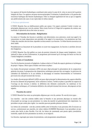 Page | 38
Les agences de bassins hydrauliques constituent entre autres le cœur de la mise en œuvre de la gestion
intégrée de l'eau. Ces agences ont pour mission principale l’évaluation, la planification et la gestion des
ressources hydriques des bassins hydrauliques. Elles se chargent également de tout ce qui se rapporte
aux prélèvements des eaux et aux rejets dans le milieu naturel.
3. Processus opérationnels
L’ONEE Branche Eau un établissement public par nature. Cet aspect contraint l’entité à traiter ses
principales dépenses par voie de contrats. Mais avant d’arriver à l’étape de la signature du contrat, une
multitude d’opérations devra être mise en œuvre :
- Détermination des besoins - Budgétisation
La nature et l’étendue des besoins à satisfaire sont déterminées avec précision, avant tout appel à la
concurrence ou toute négociation non précédée d’un appel à la concurrence. Les prestations qui font
l’objet des marchés doivent donc répondre exclusivement à ces besoins. Un bilan besoin-ressources est
donc établi.
Préalablement au lancement de la procédure et avant tout engagement, les besoins à satisfaire doivent
être budgétisés.
L’ONEE Branche Eau fait publier au cours du premier trimestre de chaque année budgétaire, à titre
indicatif et dans un but d’information, le programme prévisionnel qu’il envisage de lancer au titre de
l’année budgétaire considérée.
- Etudes et Consultation
Une fois les besoins recensés et budgétisés, la phase relative à l’étude des aspects généraux et techniques
du projet s’impose. Deux types d’études sont mises en place :
Les études d'avant-projet sommaire (APS) ont pour objet principal la présentation de la composition
générale du projet, la proposition des dispositions techniques pouvant être envisagées, la précision du
calendrier de réalisation et, le cas échéant, le découpage en tranches fonctionnelles et l’estimation
provisoire du coût prévisionnel des travaux.
Les études d'avant-projet définitif (APD) ont pour objet principal la détermination des aspects détaillés
de tous les éléments du programme, la/les solutions à retenir, l’arrêté en plans si possible les aspects de
l’ouvrage ou des travaux à réaliser, la définition des éléments constructifs, les matériaux et les
installations techniques, et l’estimation définitive du coût prévisionnel des travaux, décomposés en lots
séparés.
- Passation du contrat
L’ONEE Branche Eau traite ses principales dépenses par voie de contrats. Ils sont de trois types :
Les marchés : sont des contrats établis entre la branche et une personne physique ou morale afin
d’accomplir un ouvrage ou une prestation. La valeur du marché est généralement très importante. La
procédure est par contre plus rigide. Les marchés peuvent prendre plusieurs formes.
Les lettres de commande : sont des contrats établis entre la branche et une personne afin d’exécuter un
service, contrairement aux marchés, de valeur réduite (0.6MDHS Maximum). Leur procédure est par
contre plus facile et plus flexible. Ceci dit, les lettres de commande sont passés après consultation
restreinte, auprès de trois prestataires au moins, ou en négocié.
Les besoins, regroupés par nature de prestations, sont programmés annuellement.
 