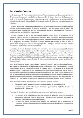 Page | 3
Introduction Générale :
Le développement de l’environnement financier met l'entreprise en présence d'un ensemble diversifié
de moyens de financement, mais également d’un ensemble de risques financiers. Quel qu’en soit le
mode ou la forme, le financement des entreprises représente pour l’entreprise un coût considérable
(rémunération du capital) et engendre à la fois un certain nombre de risques qui pourraient menacer son
existence.
Ce constat permet alors d’apprécier l’importance et la nécessité de l’évaluation des risques de manière
générale et des risques financiers de manière particulière. C’est ainsi qu’une mise en place d’une
procédure et d’une stratégie pour faire face aux risques relevés s’avère primordiale pour l’entreprise et
conditionne ainsi sa rentabilité et son existence.
De ce fait, il importe de plus en plus d’évaluer les différents risques relatifs au financement afin de
limiter les dégâts et améliorer la rentabilité de l’entreprise. Ainsi, l’évaluation des risques de manière
générale, et des risques financiers plus particulièrement, s’attardera essentiellement sur l'identification
de ce qui pourrait mal tourner, l'évaluation des risques à traiter afin de mettre en place un mode de
gestion et une stratégie pour faire face aux risques précités. L’entreprise serait dès lors mieux préparée
et aurait donc une façon plus rentable de les traiter.
La maîtrise des risques financiers constitue ainsi la troisième mission majeure assignée à la fonction
financière. Ainsi, elle doit étudier et chercher à maîtriser l'instabilité liée à certaines situations ou
opérations (risque d'exploitation lié à la structure des coûts, risque d'endettement lié à l'effet de levier
financier, risque de faillite lié à l'insolvabilité éventuelle). Enfin, elle cherche à contrôler les incidences
sur l'entreprise de l'instabilité inhérente à certaines variables d'environnement (risque de change, risque
de taux d'intérêt) ou à des ruptures brutales de l'environnement institutionnel (risque administratif et
risque politique).
Notre problématique se rattache essentiellement à la quantification et à la gestion des risques financiers
(des risques de marché plus précisément) relatifs à l’endettement. Cette problématique a été tirée
essentiellement à partir d’un certain nombre de constats relatifs à la structure et à la politique
d’endettement de l’entreprise d’accueil, une structure essentiellement orientée vers le marché financier
international. Cette politique d’endettement ne serait en aucun cas sans risque. Ainsi, la volatilité des
taux de change (pour les contrats d’endettement à l’international) et des taux d’intérêt (pour les contrats
d’endettement à taux variable) impacterait de manière considérable la structure et la santé financière de
la firme, d’où l’intérêt d’une reconsidération des méthodes de quantification des risques financiers.
Notre problématique devra donc s'articuler autour des deux questions suivantes :
- Quelle place occupe la quantification des risques financiers au sein de l’entreprise ?
- Comment mieux maîtriser les risques financiers ? Quels sont les méthodes et outils à la
disponibilité de l’entreprise ?
Pour pouvoir répondre à cette problématique, nous proposerons la démarche suivante :
- Une première partie, principalement théorique, qui traite de la fonction financière, du rôle de la
quantification du risque financier au sein de l’entreprise et des différents instruments de
couverture contre les différents risques financiers.
- Une deuxième partie, essentiellement pratique, qui s’attarderait sur la présentation de
l’entreprise, son modèle financier ainsi que sur l’évaluation du risque relatif à son portefeuille
d’endettement.
 