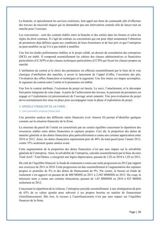 Page | 39
La branche, et spécialement les services extérieurs, font appel aux bons de commande afin d’effectuer
des travaux de nécessité majeur qui ne demandent pas une intervention centrale afin de lancer tout un
marché pour l’exécuter.
Les conventions : sont des contrats établis entre la branche et des entités dans les formes et selon les
règles du droit commun. Il s’agit de contrats ou conventions qui ont pour objet notamment l’obtention
de prestations déjà définies quant aux conditions de leurs fournitures et de leur prix et que l’entreprise
ne peut modifier ou qu’il n’a pas intérêt à modifier.
Une fois les études préliminaires établies et le projet validé, un dossier de consultation des entreprises
(DCE) est établi. Il comprend essentiellement les cahiers des clauses administratives et financières
particulières (CCAFP) et des clauses techniques particulières (CCTP) qui fixent les clauses propres au
marché.
L’attribution du contrat et le choix des prestataires est effectué essentiellement par le biais de la voie
classique d’attribution des marchés, à savoir le lancement de l’appel d’offre, l’ouverture des plis,
l’évaluation des offres financières et techniques et le jugement. Une fois toutes ces étapes accomplies,
la signature du contrat entre l’entité et le prestataire est établie
Une fois le contrat attribuée, l’exécution du projet est lancée. Le suivi, l’attachement, et le décompte
font partie intégrante de cette étape. A partir de l’achèvement des travaux, le paiement du prestataire est
engagé et l’exploitation (et pérennisation) de l’ouvrage serait entamée. Une post-évaluation du projet
devra normalement être mise en place pour accompagner toute la phase d’exploitation du projet.
II. MODELE FINANCIER DE LA FIRME :
1. Une première analyse financière :
Une première analyse des différents ratios financiers (voir Annexe D) permet d’identifier quelques
constats sur la situation financière de la firme.
La structure du passif de l’entité est caractérisée par un certain équilibre concernant la répartition des
ressources stables entre dettes financières et capitaux propres. Ceci dit, la proportion des dettes de
manière générale et des dettes financières plus particulièrement a connu une certaine appréciation entre
2010 et 2012. Ainsi, les dettes financières représentent près de 48% du total passif pour l’année 2012,
contre 35% seulement quatre années avant.
Cette augmentation de la proportion des dettes financières n’est pas sans impact sur la solvabilité
générale de l’entreprise. Ainsi, la solvabilité de l’entreprise, calculée essentiellement par le biais du ratio
Total Actif / Total Dettes, a enregistré une légère dépréciation, passant de 1,92 en 2010 à 1,85 en 2011.
Du côté de l’équilibre bilanciel, le fonds de roulement a connu une nette progression en 2012 par rapport
aux exercices de 2011 et 2010. Cette progression est due essentiellement à l’augmentation des capitaux
propres et assimilés de 5% et des dettes de financement de 9%. Par contre, le besoin en fonds de
roulement s’est aggravé en passant de de 600 MDHS en 2011 à 2,582 MMDHS en 2012. Du coup, la
trésorerie nette a connu une certaine rétractation, passant de 1,65 MMDHS en 2010 à 925 MDHS
seulement en 2012.
Concernant la répartition de la richesse, l’entreprise procède essentiellement à une réintégration de près
de 65% de sa valeur ajoutée pour subvenir à ses propres besoins en matière de financement
(Autofinancement). Dès lors, le recours à l’autofinancement n’est pas sans impact sur l’équilibre
financier de la firme.
 