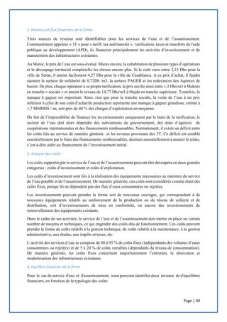 Page | 40
2. Revenus et flux financiers de la firme :
Trois sources de revenus sont identifiables pour les services de l’eau et de l’assainissement.
Communément appelées « 3T » pour « tariff, tax and transfer » : tarification, taxes et transferts de l'aide
publique au développement (APD), ils financent principalement les activités d’investissement et de
manutention des infrastructures existantes.
Au Maroc, le prix de l’eau est sous-évalué. Mieux encore, la cohabitation de plusieurs types d’opérateurs
et le découpage territorial complexifie les choses encore plus. Si le coût varie entre 2,15 Dhs pour la
ville de Settat, il atteint facilement 4,27 Dhs pour la ville de Casablanca. A ce prix d’achat, il faudra
rajouter la surtaxe de solidarité de 0,72Dh /m3, la surtaxe PAGER et les redevances des Agences de
bassin. De plus, chaque opérateur a sa propre tarification, le prix oscille ainsi entre 1,3 Dhs/m3 à Meknès
en tranche « sociale » et atteint le niveau de 14,77 Dhs/m3 à Oujda en tranche supérieure. Toutefois, le
manque à gagner est important. Ainsi, rien que pour la tranche sociale, la vente de l’eau à un prix
inférieur à celui de son coût d’achat/de production représente une manque à gagner grandiose, estimé à
1,7 MMDHS / an, soit près de 40 % des charges d’exploitation en moyenne.
Du fait de l’impossibilité de financer les investissements uniquement par le biais de la tarification, le
secteur de l’eau doit alors dépendre des subventions du gouvernement, des dons d’agences de
coopérations internationales et des financements remboursables. Normalement, il existe un déficit entre
les coûts liés au service de manière générale et les revenus provenant des 3T. Ce déficit est comblé
essentiellement par le biais des financements remboursables, destinés essentiellement à assurer le relais,
c’est-à-dire aider au financement de l’investissement initial.
3. Analyse des coûts :
Les coûts supportés par le service de l’eau et de l’assainissement peuvent être découpées en deux grandes
catégories : coûts d’investissement et coûts d’exploitation.
Les coûts d’investissement sont liés à la réalisation des équipements nécessaires au maintien du service
de l’eau potable et de l’assainissement. De manière générale, ces coûts sont considérés comme étant des
coûts fixes, puisqu’ils ne dépendent pas des flux d’eaux consommées ou rejetées.
Les investissements peuvent prendre la forme soit de nouveaux ouvrages, qui correspondent à de
nouveaux équipements relatifs au renforcement de la production ou du réseau de collecte et de
distribution, soit d’investissements de mise en conformité, ou encore des investissements de
renouvellement des équipements existants.
Dans le cadre de ses activités, le service de l’eau et de l’assainissement doit mettre en place un certain
nombre de moyens et techniques, ce qui engendre des coûts dits de fonctionnement. Ces coûts peuvent
prendre la forme de coûts relatifs à la gestion technique, de coûts relatifs à la maintenance, à la gestion
administrative, aux études, aux impôts et taxes, etc.
L’activité des services d’eau se compose de 80 à 95 % de coûts fixes (indépendants des volumes d’eaux
consommées ou rejetées) et de 5 à 20 % de coûts variables (dépendants du niveau de consommation).
De manière générale, les coûts fixes concernent majoritairement l’entretien, la rénovation et
modernisation des infrastructures existantes.
4. Equilibre financier de la firme
Pour le cas du service d'eau et d'assainissement, nous pouvons identifier deux niveaux de d'équilibres
financiers, en fonction de la typologie des coûts:
 