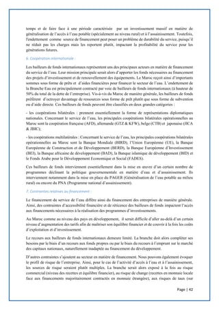 Page | 42
temps et de faire face à une période caractérisée par un investissement massif en matière de
généralisation de l’accès à l’eau potable (spécialement au niveau rural) et à l’assainissement. Toutefois,
l'endettement comme source de financement peut poser un problème de durabilité du service, puisqu’il
ne réduit pas les charges mais les reportent plutôt, impactant la profitabilité du service pour les
générations futures.
6. Coopération internationale :
Les bailleurs de fonds internationaux représentent uns des principaux acteurs en matière de financement
du service de l’eau. Leur mission principale serait alors d’apporter les fonds nécessaires au financement
des projets d’investissement et de renouvellement des équipements. Le Maroc reçoit ainsi d’importants
sommes sous forme de prêts et d’aides financières pour financer le secteur de l’eau. L’endettement de
la Branche Eau est principalement contracté par voie de bailleurs de fonds internationaux (à hauteur de
50% du total de la dette de l’entreprise). Vis-à-vis du Maroc de manière générale, les bailleurs de fonds
préfèrent d’octroyer davantage de ressources sous forme de prêt plutôt que sous forme de subvention
ou d’aide directe. Ces bailleurs de fonds peuvent être classifiés en deux grandes catégories :
- les coopérations bilatérales : prennent essentiellement la forme de représentations diplomatiques
nationales. Concernant le service de l’eau, les principales coopérations bilatérales opérationnelles au
Maroc sont la coopération française (AFD), allemande (GTZ & KFW), belge (CTB) et japonaise (JICA
& JBIC);
- les coopérations multilatérales : Concernant le service de l’eau, les principales coopérations bilatérales
opérationnelles au Maroc sont la Banque Mondiale (BIRD), l’Union Européenne (UE), la Banque
Européenne de Construction et de Développement (BERD), la Banque Européenne d’Investissement
(BEI), la Banque africaine de développement (BAD), la Banque islamique de développement (BID) et
le Fonds Arabe pour le Développement Economique et Social (FADES).
Ces bailleurs de fonds interviennent essentiellement dans la mise en œuvre d’un certain nombre de
programmes déclinant la politique gouvernementale en matière d’eau et d’assainissement. Ils
interviennent notamment dans la mise en place du PAGER (Généralisation de l’eau potable au milieu
rural) ou encore du PNA (Programme national d’assainissement).
7. Contraintes relatives au financement :
Le financement du service de l’eau diffère ainsi du financement des entreprises de manière générale.
Ainsi, des contraintes d’accessibilité financière et de réticence des bailleurs de fonds impactent l’accès
aux financements nécessaires à la réalisation des programmes d’investissements.
Au Maroc comme au niveau des pays en développement, il serait difficile d’aller au-delà d’un certain
niveau d’augmentation des tarifs afin de maîtriser son équilibre financier et de couvrir à la fois les coûts
d’exploitation et d’investissement.
Le recours aux bailleurs de fonds internationaux demeure limité. La branche doit alors compléter ses
besoins par le biais d’un recours aux fonds propres ou par le biais du recours à l’emprunt sur le marché
des capitaux nationaux, naturellement inadaptée au financement du développement.
D’autres contraintes s’ajoutent au secteur en matière de financement. Nous pouvons également évoquer
le profil de risque de l’entreprise. Ainsi, pour le cas de l’activité d’accès à l’eau et à l’assainissement,
les sources de risque seraient plutôt multiples. La branche serait alors exposé à la fois au risque
commercial (niveau des recettes et équilibre financier), au risque de change (recettes en monnaie locale
face aux financements majoritairement contractés en monnaie étrangère), aux risques de taux (sur
 
