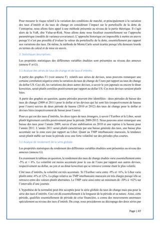 Page | 47
Pour mesurer le risque relatif à la variation des conditions de marché, et principalement à la variation
des taux d’intérêt et du taux de change en considérant l’impact sur le portefeuille de la dette de
l’entreprise, nous allons faire appel à une méthode présentée au niveau de la partie théorique. Il s’agit
alors de la VaR, dite Value-at-Risk. Nous allons donc nous focaliser essentiellement sur l’approche
paramétrique (modèle de variance-covariance). L’approche historique est impossible à mettre en œuvre
puisqu’il n’est pas possible d’évaluer la valeur du portefeuille de la dette, essentiellement par rapport
aux variations des taux. De même, la méthode de Monte Carlo serait écartée puisqu’elle demeure lourde
en termes de calcul et de mise en œuvre.
3. Statistiques descriptives:
Les propriétés statistiques des différentes variables étudiées sont présentées au niveau des annexes
(annexe F et G).
3.1 Analyse des séries de taux de change et de taux d’intérêts:
A partir des graphes F1 (voir annexe F) relatifs aux séries de devises, nous pouvons remarquer une
certaine corrélation négative entre la variation du taux de change de l’euro par rapport au taux de change
du dollar US. Ceci dit, les variations des deux autres devises, à savoir le yen japonais ou encore le dinar
koweitien, serait plutôt corrélées positivement par rapport au dollar US. Ces trois devises seraient plutôt
liées.
A partir des graphes en question, quatre périodes peuvent être identifiées : deux périodes de baisse des
taux de change (2009 et 2011) pour le dollar et les devises qui lui sont liés (respectivement de hausse
pour l’euro) suivies de deux période de hausse (2010 et 2012) des taux de change pour le dollar et
devises liées (respectivement de baisse pour l’euro).
Pour ce qui est des taux d’intérêts, les deux types de taux étrangers, à savoir l’Euribor et le Libor, serait
plutôt légèrement corrélés positivement pour la période 2009-2012. Nous pouvons ainsi remarquer une
baisse des taux pour l’année 2009, suivie d’une stabilisation en 2010 et une reprise à la hausse pour
l’année 2011. L’année 2011 serait plutôt caractérisée par une baisse générale des taux, une baisse plus
accentuée sur la zone euro par rapport au Libor. Quant au TMP interbancaire marocain, la tendance
serait plutôt stable sur toute la période avec une forte volatilité sur des périodes plus courtes.
3.2 Analyse de rendement de la série globale:
Les propriétés statistiques du rendement des différentes variables étudiées sont présentées au niveau des
annexes (annexe G).
En examinant le tableau en question, le rendement des taux de change étudiés varie essentiellement entre
-5% et + 6%. La volatilité est moins accentuée pour le cas de l’euro par rapport aux autres devises,
respectivement au dollar, au yen et au dinar koweitien qui se retrouve comme étant le plus volatile.
Côté taux d’intérêts, la volatilité est très accentuée. Si l’Euribor varie entre -9% et +6%, le Libor varie
plutôt entre -6% et 12%. La plage relative au TMP interbancaire marocain est très élargie puisqu’elle se
retrouve entre des valeurs plutôt aberrantes. Le TMP varie ainsi entre un minimum de -30% à +62% sur
l’intervalle d’une journée.
L’hypothèse de la normalité peut être acceptée pour la série globale du taux de change mais pas pour la
série des taux d’intérêts. Ceci est dû essentiellement à la longueur de la période et sa nature. Ainsi, cette
période, qualifiée essentiellement de période de crise financière, a connu des mouvements anormaux
spécialement au niveau des taux d’intérêt. Du coup, nous procéderons au découpage des deux séries par
 