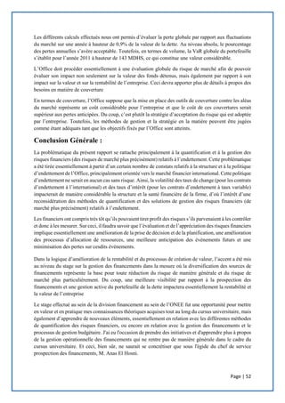 Page | 52
Les différents calculs effectués nous ont permis d’évaluer la perte globale par rapport aux fluctuations
du marché sur une année à hauteur de 0,9% de la valeur de la dette. Au niveau absolu, le pourcentage
des pertes annuelles s’avère acceptable. Toutefois, en termes de volume, la VaR globale du portefeuille
s’établit pour l’année 2011 à hauteur de 143 MDHS, ce qui constitue une valeur considérable.
L’Office doit procéder essentiellement à une évaluation globale du risque de marché afin de pouvoir
évaluer son impact non seulement sur la valeur des fonds détenus, mais également par rapport à son
impact sur la valeur et sur la rentabilité de l’entreprise. Ceci devra apporter plus de détails à propos des
besoins en matière de couverture
En termes de couverture, l’Office suppose que la mise en place des outils de couverture contre les aléas
du marché représente un coût considérable pour l’entreprise et que le coût de ces couvertures serait
supérieur aux pertes anticipées. Du coup, c’est plutôt la stratégie d’acceptation du risque qui est adoptée
par l’entreprise. Toutefois, les méthodes de gestion et la stratégie en la matière peuvent être jugées
comme étant adéquats tant que les objectifs fixés par l’Office sont atteints.
Conclusion Générale :
La problématique du présent rapport se rattache principalement à la quantification et à la gestion des
risques financiers (des risques de marché plus précisément) relatifs à l’endettement. Cette problématique
a été tirée essentiellement à partir d’un certain nombre de constats relatifs à la structure et à la politique
d’endettement de l’Office, principalement orientée vers le marché financier international. Cette politique
d’endettement ne serait en aucun cas sans risque. Ainsi, la volatilité des taux de change (pour les contrats
d’endettement à l’international) et des taux d’intérêt (pour les contrats d’endettement à taux variable)
impacterait de manière considérable la structure et la santé financière de la firme, d’où l’intérêt d’une
reconsidération des méthodes de quantification et des solutions de gestion des risques financiers (de
marché plus précisément) relatifs à l’endettement.
Les financiers ont compris très tôt qu’ils pouvaient tirer profit des risques s’ils parvenaient à les contrôler
et donc à les mesurer. Sur ceci, il faudra savoir que l’évaluation et de l’appréciation des risques financiers
implique essentiellement une amélioration de la prise de décision et de la planification, une amélioration
des processus d’allocation de ressources, une meilleure anticipation des événements futurs et une
minimisation des pertes sur cesdits événements.
Dans la logique d’amélioration de la rentabilité et du processus de création de valeur, l’accent a été mis
au niveau du stage sur la gestion des financements dans la mesure où la diversification des sources de
financements représente la base pour toute réduction du risque de manière générale et du risque de
marché plus particulièrement. Du coup, une meilleure visibilité par rapport à la prospection des
financements et une gestion active du portefeuille de la dette impactera essentiellement la rentabilité et
la valeur de l’entreprise
Le stage effectué au sein de la division financement au sein de l’ONEE fut une opportunité pour mettre
en valeur et en pratique mes connaissances théoriques acquises tout au long du cursus universitaire, mais
également d’apprendre de nouveaux éléments, essentiellement en relation avec les différentes méthodes
de quantification des risques financiers, ou encore en relation avec la gestion des financements et le
processus de gestion budgétaire. J'ai eu l'occasion de prendre des initiatives et d'apprendre plus à propos
de la gestion opérationnelle des financements qui ne rentre pas de manière générale dans le cadre du
cursus universitaire. Et ceci, bien sûr, ne saurait se concrétiser que sous l'égide du chef de service
prospection des financements, M. Anas El Hosni.
 