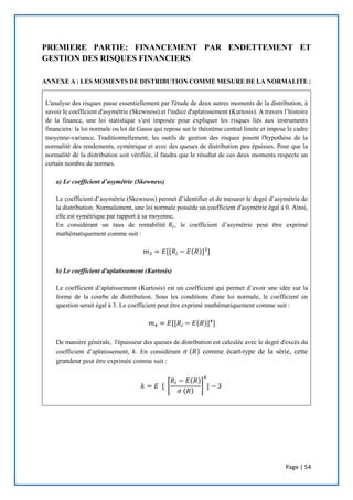 Page | 54
PREMIERE PARTIE: FINANCEMENT PAR ENDETTEMENT ET
GESTION DES RISQUES FINANCIERS
ANNEXE A : LES MOMENTS DE DISTRIBUTION COMME MESURE DE LA NORMALITE :
L'analyse des risques passe essentiellement par l'étude de deux autres moments de la distribution, à
savoir le coefficient d'asymétrie (Skewness) et l'indice d'aplatissement (Kurtosis). A travers l’histoire
de la finance, une loi statistique s’est imposée pour expliquer les risques liés aux instruments
financiers: la loi normale ou loi de Gauss qui repose sur le théorème central limite et impose le cadre
moyenne-variance. Traditionnellement, les outils de gestion des risques posent l'hypothèse de la
normalité des rendements, symétrique et avec des queues de distribution peu épaisses. Pour que la
normalité de la distribution soit vérifiée, il faudra que le résultat de ces deux moments respecte un
certain nombre de normes.
a) Le coefficient d’asymétrie (Skewness)
Le coefficient d’asymétrie (Skewness) permet d’identifier et de mesurer le degré d’asymétrie de
la distribution. Normalement, une loi normale possède un coefficient d'asymétrie égal à 0. Ainsi,
elle est symétrique par rapport à sa moyenne.
En considérant un taux de rentabilité 𝑅𝑖, le coefficient d’asymétrie peut être exprimé
mathématiquement comme suit :
𝑚3 = 𝐸[[𝑅𝑖 − 𝐸(𝑅)]3
]
b) Le coefficient d'aplatissement (Kurtosis)
Le coefficient d’aplatissement (Kurtosis) est un coefficient qui permet d’avoir une idée sur la
forme de la courbe de distribution. Sous les conditions d'une loi normale, le coefficient en
question serait égal à 3. Le coefficient peut être exprimé mathématiquement comme suit :
𝑚4 = 𝐸[[𝑅𝑖 − 𝐸(𝑅)]4
]
De manière générale, l'épaisseur des queues de distribution est calculée avec le degré d'excès du
coefficient d’aplatissement, 𝑘. En considérant 𝜎 (𝑅) comme écart-type de la série, cette
grandeur peut être exprimée comme suit :
𝑘 = 𝐸 [ [
𝑅𝑖 − 𝐸(𝑅)
𝜎 (𝑅)
]
4
] − 3
 