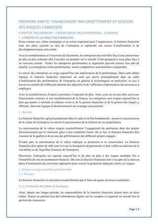Page | 5
PREMIERE PARTIE: FINANCEMENT PAR ENDETTEMENT ET GESTION
DES RISQUES FINANCIERS
CHAPITRE PRELIMINAIRE : FINANCEMENT DES ENTREPRISES : A PROPOS
I. A PROPOS DE LA FONCTION FINANCIERE
Perçu comme une valeur stratégique et un acteur important pour l’organisation, la fonction financière
tient une place centrale au sein de l’entreprise et représente une source d’amélioration et de
développement pour cette entité.
Avec la mondialisation et l’ouverture de l'économie, les entreprises devront faire face à une concurrence
de plus en plus acharnée afin d’écouler ses produits sur le marché. Cette perspective nous place face à
un nouveau constat : Seules les entreprises performantes et organisées peuvent assurer leur part de
marché. Les entreprises moins performantes, moins compétitives sont destinées à disparaître.
La survie des entreprises en exige aujourd’hui une amélioration de la performance. Dans cette même
logique, la fonction financière représente un outil qui œuvre principalement dans un cadre
d’amélioration des performances de l'entreprise en général et économiques en particulier, et ceci à
travers le contrôle de l'efficacité (atteinte des objectifs) et de l’efficience (Optimisation des ressources à
employer).
Avec la mondialisation, d’autres contraintes s’imposent en plus. Ainsi, avec un recours plus accru aux
financements externes et une mondialisation de la finance, les entreprises sont exigées aujourd’hui et
plus que jamais à refondre la relation vis-à-vis de la gestion financière et de la gestion des risques y
afférents, dans une logique d’aboutissement à un avantage concurrentiel.
1. Objectifs
La fonction financière agit principalement dans le cadre d’un but fondamental : assurer la maximisation
de la valeur de l'entreprise ou encore la maximisation de la richesse de ses propriétaires.
La maximisation de la valeur exigera essentiellement l’engagement du patrimoine dans des projets
d'investissement qui le valorisent grâce à leur rentabilité future. De ce fait, la fonction financière doit
s'assurer de la qualité et du niveau des performances des différents projets engagés.
D’autre part, la maximisation de la valeur implique sa protection et sa conservation. La fonction
financière doit opérer de telle sorte à éviter la dissipation du patrimoine et doit veiller au maintien de la
solvabilité ou de l'équilibre financier de l'entreprise.
Désormais, l'entreprise est exposée aujourd’hui et de plus en plus à des risques multiples liés à
l'instabilité de son environnement financier. Dès lors la fonction financière doit s’occuper de la mise en
place d’instruments de couverture appropriés pour assurer la protection adéquate contre ces risques.
2. Missions et responsabilités opérationnelles
2.1. Missions
La fonction financière se concrétise essentiellement par le biais de quatre missions essentielles :
2.1.1. Production de chiffres et d’analyses :
Ainsi, depuis une longue période, les responsabilités de la fonction financière étaient alors de deux
ordres: fournir en premier lieu des informations légales sur les comptes et organiser en second lieu la
gestion des ressources.
 