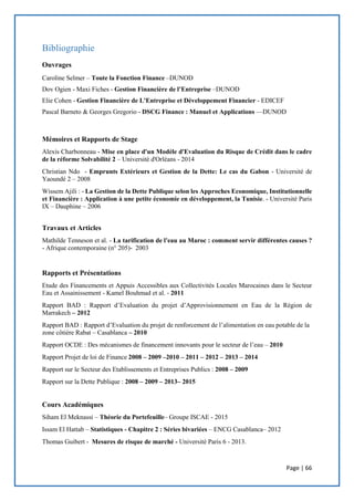 Page | 66
Bibliographie
Ouvrages
Caroline Selmer – Toute la Fonction Finance –DUNOD
Dov Ogien - Maxi Fiches - Gestion Financière de l’Entreprise –DUNOD
Elie Cohen - Gestion Financière de L'Entreprise et Développement Financier - EDICEF
Pascal Barneto & Georges Gregorio - DSCG Finance : Manuel et Applications ––DUNOD
Mémoires et Rapports de Stage
Alexis Charbonneau - Mise en place d'un Modèle d'Evaluation du Risque de Crédit dans le cadre
de la réforme Solvabilité 2 – Université d'Orléans - 2014
Christian Ndo - Emprunts Extérieurs et Gestion de la Dette: Le cas du Gabon - Université de
Yaoundé 2 – 2008
Wissem Ajili : - La Gestion de la Dette Publique selon les Approches Economique, Institutionnelle
et Financière : Application à une petite économie en développement, la Tunisie. - Université Paris
IX – Dauphine – 2006
Travaux et Articles
Mathilde Tenneson et al. - La tarification de l'eau au Maroc : comment servir différentes causes ?
- Afrique contemporaine (n° 205)- 2003
Rapports et Présentations
Etude des Financements et Appuis Accessibles aux Collectivités Locales Marocaines dans le Secteur
Eau et Assainissement - Kamel Bouhmad et al. - 2011
Rapport BAD : Rapport d’Evaluation du projet d’Approvisionnement en Eau de la Région de
Marrakech – 2012
Rapport BAD : Rapport d’Evaluation du projet de renforcement de l’alimentation en eau potable de la
zone côtière Rabat – Casablanca – 2010
Rapport OCDE : Des mécanismes de financement innovants pour le secteur de l’eau – 2010
Rapport Projet de loi de Finance 2008 – 2009 –2010 – 2011 – 2012 – 2013 – 2014
Rapport sur le Secteur des Etablissements et Entreprises Publics : 2008 – 2009
Rapport sur la Dette Publique : 2008 – 2009 – 2013– 2015
Cours Académiques
Siham El Meknassi – Théorie du Portefeuille– Groupe ISCAE - 2015
Issam El Hattab – Statistiques - Chapitre 2 : Séries bivariées – ENCG Casablanca– 2012
Thomas Guibert - Mesures de risque de marché - Université Paris 6 - 2013.
 