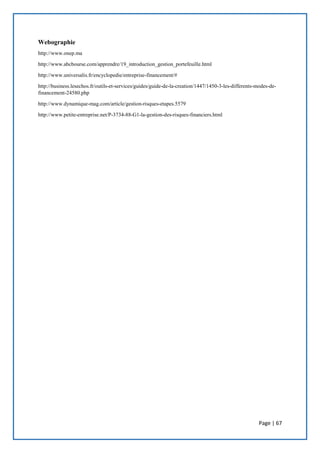 Page | 67
Webographie
http://www.onep.ma
http://www.abcbourse.com/apprendre/19_introduction_gestion_portefeuille.html
http://www.universalis.fr/encyclopedie/entreprise-financement/#
http://business.lesechos.fr/outils-et-services/guides/guide-de-la-creation/1447/1450-3-les-differents-modes-de-
financement-24580.php
http://www.dynamique-mag.com/article/gestion-risques-etapes.5579
http://www.petite-entreprise.net/P-3734-88-G1-la-gestion-des-risques-financiers.html
 