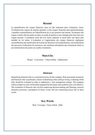 Page | 68
Résumé
La quantification des risques financiers joue un rôle important pour l’entreprise. Ainsi,
l’évaluation des risques de manière générale, et des risques financiers plus particulièrement,
s’attardera essentiellement sur l'identification de ce qui pourrait mal tourner, l'évaluation des
risques à traiter afin de mettre en place un mode de gestion et une stratégie pour faire face aux
risques précités. L’entreprise serait dès lors mieux préparée et aurait donc une façon plus
rentable de les traiter. L’évaluation et l’appréciation des risques financiers impliquent
essentiellement une amélioration de la prise de décision et de la planification, une amélioration
des processus d’allocation de ressources, une meilleure anticipation des événements futurs et
une minimisation des pertes sur cesdits événements.
Mots-Clés
Risque – Couverture – Value-at-Risk – Endettement
Abstract
Quantifying financial risks is a consistent activity for the company. Risk assessment in general,
and financial risks in particular, consist of identifying what could go wrong, evaluating which
risks should be evaluated in order to implement a risk management strategy. The company
which evaluate its risks will be better prepared for the future and would be more cost effective.
The evaluation of financial risks involves improving decision-making and Planning, resource
allocation processes, anticipation of future events and also minimizing losses due to these
events.
Key Words
Risk - Coverage - Value at Risk - Debt
 