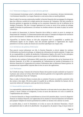 Page | 6
2.1.2. Partenariat stratégique vis-à-vis de la direction générale
L’environnement économique actuel a radicalement changé. La concurrence, devenue internationale,
s’est fortement intensifiée. Les risques financiers se sont accrus dans un marché globalisé.
Dans le cadre d’un nouveau contexte plus instable, la fonction financière doit accompagner les dirigeants
dans leur réflexion, au-delà de la simple gestion des ressources de l’entreprise. Elle doit conseiller la
direction générale en apportant un éclairage sur les contraintes financières lors de la définition de la
stratégie d’entreprise. Elle doit s’occuper également de la mise en œuvre d’un système de pilotage
capable d’anticiper les performances, de mesurer les résultats atteints et de mettre en place les actions
correctrices.
En matière de financement, la fonction financière devra définir et mettre en œuvre la stratégie de
financement de l’entreprise. Le financement permet entre autres à l’entreprise de disposer des ressources
qui lui sont nécessaires. Il conditionne en outre la survie de l’entreprise.
Aujourd’hui, la fonction finance ne doit plus uniquement tenir la comptabilité et produire des
informations légales sur les comptes, mais doit procéder également à l’appréciation des risques
potentiels et à la mise en place de mesures de couverture spécifiques aux risques cités.
2.1.3. Architecture de systèmes d’information
Pour pouvoir exercer pleinement son rôle, la fonction financière va devoir adapter les systèmes
d’information aux besoins de pilotage, en intégrant des informations de manière générale. Compte tenu
de ses responsabilités en matière de production d’informations légales, elle serait l’un des principaux
architectes du système d’information, garant de la cohérence et de la fiabilité des données.
La direction des systèmes d’information (DSI) serait alors un partenaire plus qu’un fournisseur de la
direction financière. Si le DSI a la responsabilité de l’infrastructure du système d’information et la
direction financière de l’organisation du système d’information dans sa dimension finance-gestion, ils
assumeront une responsabilité conjointe dans la mise en œuvre des applications.
2.1.4. Planification
Sur l’échelle du temps, l’attention de la fonction finance devra porter non plus seulement sur le passé et
le présent, mais surtout sur le futur afin d’aider la direction générale et les responsables opérationnels à
piloter la performance future de l’entreprise.
Dans ce cadre, la fonction finance ne pourra plus se contenter d’exercer un contrôle a posteriori selon
des normes et des règles. Elle devra, grâce à la qualité de sa réflexion, identifier les facteurs clés de
succès des métiers de l’entreprise, ainsi que des leviers d’actions.
2.2. Responsabilités opérationnelles :
Les responsabilités opérationnelles de la fonction financière se divisent entre les trois phases d'un cycle
continu, à savoir l’analyse et le diagnostic, la mise en œuvre des décisions et le suivi et contrôle de
l’implémentation des solutions.
La fonction financière se charge essentiellement au niveau de la première phase, à savoir le diagnostic
financier ou l'analyse financière, de l’appréciation de la situation et l'activité financières de l'entreprise
pour préparer l'adoption de mesures permettant de combler ses lacunes et de valoriser ses atouts.
La seconde phase, à savoir la formulation et la mise en œuvre des décisions financières, s'inscrit
principalement dans le cadre de la planification des perspectives de projets à long et moyen terme et
 