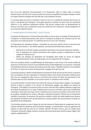 Page | 7
met en jeu des opérations d'investissement et de financement. Dans ce même cadre, la fonction
financière œuvre de telle sorte à mettre en place des mesures susceptibles de protéger l'entreprise contre
les risques financiers auxquels elle doit faire face à des échéances diverses.
La troisième phase du cycle se concrétise à travers le suivi et le contrôle des solutions dont la mise en
œuvre a été décidée par l'entreprise. Cette phase permet de constater les écarts entre les réalisations
effectives et les ambitions initialement affichés. Elle devrait conduire alors au déclenchement de
mesures correctrices qui se traduisent soit par une rectification de la trajectoire, soit par l'adaptation ou
la révision des objectifs initiaux.
II. FINANCEMENT DES ENTREPRISES : QUELS ENJEUX
En matière de financement, la fonction financière définit et met en œuvre la stratégie de financement de
l’entreprise. Le financement permet entre autres à l’entreprise de disposer des ressources qui lui sont
nécessaires sur le plan pécuniaire. Il conditionne dès lors la survie de l’entreprise.
Le financement des entreprises désigne « l'ensemble des ressources qu'elles doivent se procurer pour
faire face à leurs besoins ». De manière générale, cette décision de financement consiste à :
- déterminer le niveau des capitaux permanents nécessaires à une structure financière optimale ;
- fixer la répartition des capitaux permanents entre capitaux propres et endettement en tenant
compte de l’effet de levier ;
- définir une politique de distribution des dividendes dont résulte un niveau de capacité
d’autofinancement et donc de fonds propres mis à la disposition de l’entreprise.
Pour une entreprise donnée, la problématique du financement se noue autour d’un certain nombre de
questions cruciales pour sa survie et ses possibilités futures de développement. Ces questions s’articulent
essentiellement autour de montants des fonds pouvant être réunis, l’équilibre financier et la solvabilité
de la firme, la nature des moyens de financements à engager ainsi que leur coût.
La première question s’attache essentiellement au montant des fonds qui peuvent être réunis. En premier
lieu, les dirigeants doivent se demander si l'entreprise dispose d'une masse de liquidités suffisante pour
faire face aux engagements déjà souscrits, c'est-à-dire pour honorer les dettes qui parviennent à leur
échéance dans un avenir immédiat, ou en d’autres termes si l’entreprise serait solvable.
La seconde question s’articule autour de la nature des moyens de financement à engager. Les managers
doivent se poser la question si les moyens de financement engagés sont adaptés aux besoins de
l'entreprise. Tout d'abord, les ressources mises en œuvre sont-elles d'une stabilité suffisante compte tenu
de la durée des opérations? A ce sujet, l'entreprise peut se trouver confrontée à deux types de difficultés
symétriques. D'une part, elle risque d'avoir à rembourser des ressources circulantes avant même d'avoir
pu récupérer normalement les avances effectuées, notamment lorsqu'elle effectue des investissements
rentables à long terme. Inversement, elle peut être conduite à utiliser des fonds durables pour financer
des opérations circulantes, alors qu'elle pourrait les consacrer plutôt à des investissements et élargir ses
possibilités de développement.
Une troisième question se pose à propos du coût des moyens de financement en comparaison avec les
résultats attendus des opérations qu'ils permettent d'engager. La rémunération versée aux apporteurs de
capitaux ne pèse-t-elle pas trop sur les résultats obtenus? De façon inverse, quel est l’impact pour
l’entreprise lorsqu'elle néglige certaines occasions d'investissement parce qu'elles exigent l'appel à des
capitaux supplémentaires ?
 