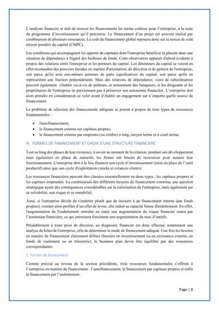 Page | 8
L’analyste financier se doit de trouver les financements les moins coûteux pour l’entreprise, à la suite
du programme d’investissement qu’il préconise. Le financement d’un projet est souvent réalisé par
combinaison de plusieurs ressources. Le coût du financement global reposera donc sur la notion de coût
moyen pondéré du capital (CMPC).
Les conditions qui accompagnent les apports de capitaux dont l'entreprise bénéficie la placent dans une
situation de dépendance à l'égard des bailleurs de fonds. Cette observation apparaît d'abord évidente à
propos des relations entre l'entreprise et les porteurs du capital. Les détenteurs du capital se voient en
effet reconnaître des pouvoirs étendus en matière d'orientation, de direction et de gestion de l'entreprise,
soit parce qu'ils sont eux-mêmes porteurs de parts significatives du capital, soit parce qu'ils en
représentent une fraction prépondérante. Mais des relations de dépendance, voire de subordination
peuvent également s'établir vis-à-vis de prêteurs, et notamment des banquiers, si les dirigeants et les
propriétaires de l'entreprise ne parviennent pas à préserver son autonomie financière. L’entreprise doit
alors prendre en considération ce volet avant d’établir un engagement sur n’importe quelle source de
financement.
Le problème de sélection des financements adéquats se posent à propos de trois types de ressources
fondamentales :
 l'autofinancement,
 le financement externe sur capitaux propres,
 le financement externe par emprunts (ou crédits) à long, moyen terme et à court terme.
III. FORMES DE FINANCEMENT ET CHOIX D’UNE STRUCTURE FINANCIERE
Tout au long des phases de leur existence, à savoir au moment de la création, pendant son développement
mais également en phase de maturité, les firmes ont besoin de ressources pour assurer leur
fonctionnement. L'entreprise doit à la fois financer son cycle d’investissement (mise en place de l’outil
productif) ainsi que son cycle d'exploitation (stocks et créances clients).
Les ressources financières peuvent être classées essentiellement en deux types : les capitaux propres et
les capitaux empruntés. La combinaison des différents moyens de financement constitue une question
stratégique ayant des conséquences considérables sur la valorisation de l'entreprise, mais également sur
sa solvabilité, son risque et sa rentabilité.
Ainsi, si l'entreprise décide de s'endetter plutôt que de recourir à un financement interne (par fonds
propres), voulant ainsi profiter d’un effet de levier, elle réduit sa capacité future d'endettement. En effet,
l'augmentation de l'endettement entraîne en outre une augmentation du risque financier couru par
l’institution financière, ce qui entrainera forcément une augmentation du taux d’intérêt.
Préalablement à toute prise de décision, un diagnostic financier est donc effectué, notamment une
analyse du bilan de l'entreprise, afin de déterminer le mode de financement adéquat. Une fois les besoins
en matière de financement clairement définis (besoins en investissement ou en croissance externe, en
fonds de roulement ou en trésorerie), le business plan devra être équilibré par des ressources
correspondantes.
1. Formes de financement
Comme précisé au niveau de la section précédente, trois ressources fondamentales s’offrent à
l’entreprise en matière de financement : l’autofinancement, le financement par capitaux propres et enfin
le financement par l’endettement.
 