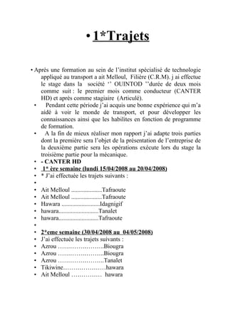 •1*Trajets
• Après une formation au sein de l’institut spécialisé de technologie
appliqué au transport a ait Melloul, Filière (C.R.M). j ai effectue
le stage dans la société ‘’ OUINTOD ’’durée de deux mois
comme suit : le premier mois comme conducteur (CANTER
HD) et après comme stagiaire (Articulé).
• Pendant cette période j’ai acquis une bonne expérience qui m’a
aidé à voir le monde de transport, et pour développer les
connaissances ainsi que les habilites en fonction de programme
de formation.
• A la fin de mieux réaliser mon rapport j’ai adapte trois parties
dont la première sera l’objet de la présentation de l’entreprise de
la deuxième partie sera les opérations exécute lors du stage la
troisième partie pour la mécanique.
• - CANTER HD
• 1* ère semaine (lundi 15/04/2008 au 20/04/2008)
• * J’ai effectuée les trajets suivants :
•
• Ait Melloul ....................Tafraoute
• Ait Melloul ....................Tafraoute
• Hawara .........................Idagnigif
• hawara..........................Tanalet
• hawara..........................Tafraoute
•
• 2*eme semaine (30/04/2008 au 04/05/2008)
• J’ai effectuée les trajets suivants :
• Azrou …………………..Biougra
• Azrou …………………..Biougra
• Azrou …………………..Tanalet
• Tikiwine…………………hawara
• Ait Melloul …………… hawara
 