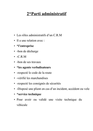 2*Parti administratif
• Les rôles administratifs d’un C.R.M
• Il a une relation avec :
• *l’entreprise
• -bon de décharge
• -C.R.M
• -bon de ses travaux
• *les agents verbalisateurs
• -respecté le code de la route
• -vérifié les marchandises
• -respecté les consignés de sécurités
• -Disposé une plient en cas d’un incident, accèdent ou vole
• *service technique
• Pour avoir ou validé une visite technique du
véhicule
 