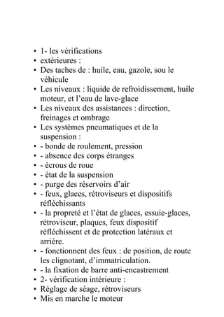 • 1- les vérifications
• extérieures :
• Des taches de : huile, eau, gazole, sou le
véhicule
• Les niveaux : liquide de refroidissement, huile
moteur, et l’eau de lave-glace
• Les niveaux des assistances : direction,
freinages et ombrage
• Les systèmes pneumatiques et de la
suspension :
• - bonde de roulement, pression
• - absence des corps étranges
• - écrous de roue
• - état de la suspension
• - purge des réservoirs d’air
• - feux, glaces, rétroviseurs et dispositifs
réfléchissants
• - la propreté et l’état de glaces, essuie-glaces,
rétroviseur, plaques, feux dispositif
réfléchissent et de protection latéraux et
arrière.
• - fonctionnent des feux : de position, de route
les clignotant, d’immatriculation.
• - la fixation de barre anti-encastrement
• 2- vérification intérieure :
• Réglage de séage, rétroviseurs
• Mis en marche le moteur
 