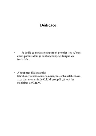 Dédicace
• Je dédie ce modeste rapport en premier lieu A’mes
chers parents dont je souhaitebonne et longue vie
inchallah .
• A’tout mes fidéles amis:
lahbib,rachid,abdrahmane,omar,mustapha,salah,skikra,
….a tout mes amis de C.R.M group B ,et tout les
stagiaires de C.R.M.
 
