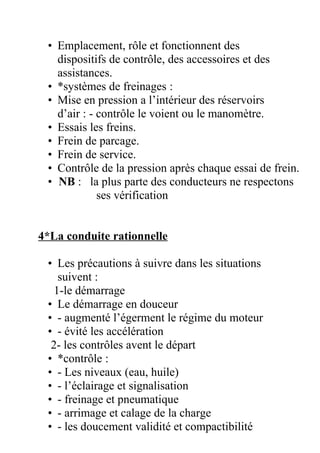 • Emplacement, rôle et fonctionnent des
dispositifs de contrôle, des accessoires et des
assistances.
• *systèmes de freinages :
• Mise en pression a l’intérieur des réservoirs
d’air : - contrôle le voient ou le manomètre.
• Essais les freins.
• Frein de parcage.
• Frein de service.
• Contrôle de la pression après chaque essai de frein.
• NB : la plus parte des conducteurs ne respectons
ses vérification
4*La conduite rationnelle
• Les précautions à suivre dans les situations
suivent :
1-le démarrage
• Le démarrage en douceur
• - augmenté l’égerment le régime du moteur
• - évité les accélération
2- les contrôles avent le départ
• *contrôle :
• - Les niveaux (eau, huile)
• - l’éclairage et signalisation
• - freinage et pneumatique
• - arrimage et calage de la charge
• - les doucement validité et compactibilité
 