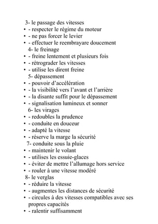 3- le passage des vitesses
• - respecter le régime du moteur
• - ne pas forcer le levier
• - effectuer le reembrayare doucement
4- le freinage
• - freine lentement et plusieurs fois
• - rétrograder les vitesses
• - utilise les dirent freine
5- dépassement
• - pouvoir d’accélération
• - la visibilité vers l’avant et l’arrière
• - la disante suffit pour le dépassement
• - signalisation lumineux et sonner
6- les virages
• - redoubles la prudence
• - conduite en douceur
• - adapté la vitesse
• - réserve la marge la sécurité
7- conduite sous la pluie
• - maintenir le volant
• - utilises les essuie-glaces
• - éviter de mettre l’allumage hors service
• - rouler à une vitesse modéré
8- le verglas
• - réduire la vitesse
• - augmentes les distances de sécurité
• - circules à des vitesses compatibles avec ses
propres capacités
• - ralentir suffisamment
 
