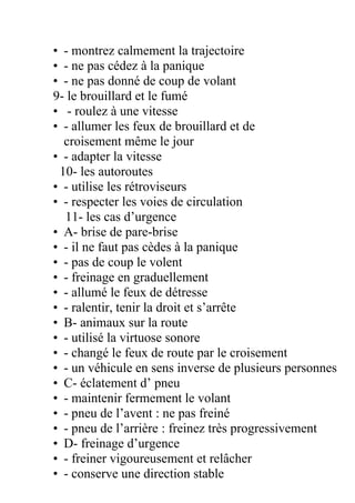 • - montrez calmement la trajectoire
• - ne pas cédez à la panique
• - ne pas donné de coup de volant
9- le brouillard et le fumé
• - roulez à une vitesse
• - allumer les feux de brouillard et de
croisement même le jour
• - adapter la vitesse
10- les autoroutes
• - utilise les rétroviseurs
• - respecter les voies de circulation
11- les cas d’urgence
• A- brise de pare-brise
• - il ne faut pas cèdes à la panique
• - pas de coup le volent
• - freinage en graduellement
• - allumé le feux de détresse
• - ralentir, tenir la droit et s’arrête
• B- animaux sur la route
• - utilisé la virtuose sonore
• - changé le feux de route par le croisement
• - un véhicule en sens inverse de plusieurs personnes
• C- éclatement d’ pneu
• - maintenir fermement le volant
• - pneu de l’avent : ne pas freiné
• - pneu de l’arrière : freinez très progressivement
• D- freinage d’urgence
• - freiner vigoureusement et relâcher
• - conserve une direction stable
 