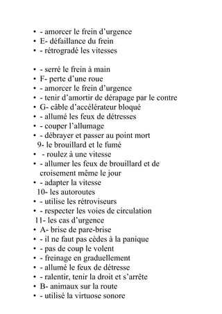 • - amorcer le frein d’urgence
• E- défaillance du frein
• - rétrogradé les vitesses
• - serré le frein à main
• F- perte d’une roue
• - amorcer le frein d’urgence
• - tenir d’amortir de dérapage par le contre
• G- câble d’accélérateur bloqué
• - allumé les feux de détresses
• - couper l’allumage
• - débrayer et passer au point mort
9- le brouillard et le fumé
• - roulez à une vitesse
• - allumer les feux de brouillard et de
croisement même le jour
• - adapter la vitesse
10- les autoroutes
• - utilise les rétroviseurs
• - respecter les voies de circulation
11- les cas d’urgence
• A- brise de pare-brise
• - il ne faut pas cèdes à la panique
• - pas de coup le volent
• - freinage en graduellement
• - allumé le feux de détresse
• - ralentir, tenir la droit et s’arrête
• B- animaux sur la route
• - utilisé la virtuose sonore
 