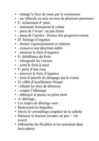 • - changé le feux de route par le croisement
• - un véhicule en sens inverse de plusieurs personnes
• C- éclatement d’ pneu
• - maintenir fermement le volant
• - pneu de l’avent : ne pas freiné
• - pneu de l’arrière : freinez très progressivement
• D- freinage d’urgence
• - freiner vigoureusement et relâcher
• - conserve une direction stable
• - amorcer le frein d’urgence
• E- défaillance du frein
• - rétrogradé les vitesses
• - serré le frein à main
• F- perte d’une roue
• - amorcer le frein d’urgence
• - tenir d’amortir de dérapage par le contre
• G- câble d’accélérateur bloqué
• - allumé les feux de détresses
• - couper l’allumage
• - débrayer et passer au point mort
• A/ dételage :
• Les étapes de dételage sont :
• Redescend les béquilles
• Ouvre le verrouillage coupleur de la sellette
• Démarre le tracteur (avance un peu = 1m
avant)
• Débranche les flexibles et les remettent dans
leurs places
 