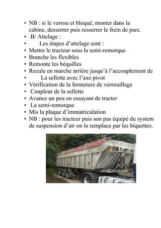 • NB : si le verrou et bloqué, monter dans la
cabine, desserrer puis resserrer le frein de parc.
• B/ Attelage :
• Les étapes d’attelage sont :
• Mettre le tracteur sous la semi-remorque
• Branche les flexibles
• Remonte les béquilles
• Recule en marche arrière jusqu’à l’accouplement de
• La sellette avec l’axe pivot
• Vérification de la fermeture de verrouillage
• Coupleur de la sellette
• Avance un peu en essayant de tracter
• La semi-remorque
• Mis la plaque d’immatriculation
• NB : pour les tracteur puis son pas équipé du system
de suspension d’air on la remplace par les biquettes.
 