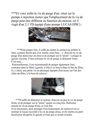***Et voici enfin la vis de purge d'air, situé sur la
pompe à injection (notez que l'emplacement de la vis de
purge peut être différent en fonction du moteur, ici il
s'agit d'un 2.1 TD équipé d'une pompe LUCAS EPIC) :
***Pour purger l'air, il suffit de mettre le contact (je préfère le
faire, certains diront que c'est inutile, mais bon... ) ; d'ouvrir la vis de
purge d'un demi-tour environ et de pomper sur la "poire". Lorsque le
gazole s'écoule, il faut refermer la vis de purge et démarrer l'auto.
C'est tout...
Ponctuellement, il est recommandé de purger également l'eau
contenue dans le filtre à gazole. Celle-ci se trouve dans le bas du filtre,
il y a donc une petite vis en plastique équipée d'un tuyau sur l'un des
côtés du filtre, à la base de celui-ci :
***Il suffit de démarrer le moteur, d'ouvrir un peu la vis de purge
d'eau, et de pomper sur la "poire" quatre ou cinq fois. Refermer
ensuite la vis de purge d'eau, et c'est fini.
Il est nécessaire, pour protéger l'environnement, de retrouver où se
termine le tuyau raccordé à la vis de purge d'eau, et d'y mettre un petit
bocal pour récupérer le gazole et l'eau qui se seront écoulés.
 