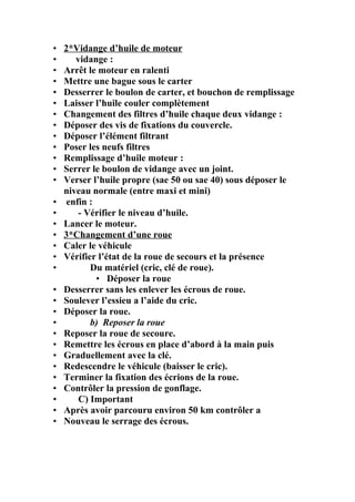 • 2*Vidange d’huile de moteur
• vidange :
• Arrêt le moteur en ralenti
• Mettre une bague sous le carter
• Desserrer le boulon de carter, et bouchon de remplissage
• Laisser l’huile couler complètement
• Changement des filtres d’huile chaque deux vidange :
• Déposer des vis de fixations du couvercle.
• Déposer l’élément filtrant
• Poser les neufs filtres
• Remplissage d’huile moteur :
• Serrer le boulon de vidange avec un joint.
• Verser l’huile propre (sae 50 ou sae 40) sous déposer le
niveau normale (entre maxi et mini)
• enfin :
• - Vérifier le niveau d’huile.
• Lancer le moteur.
• 3*Changement d’une roue
• Caler le véhicule
• Vérifier l’état de la roue de secours et la présence
• Du matériel (cric, clé de roue).
• Déposer la roue
• Desserrer sans les enlever les écrous de roue.
• Soulever l’essieu a l’aide du cric.
• Déposer la roue.
• b) Reposer la roue
• Reposer la roue de secoure.
• Remettre les écrous en place d’abord à la main puis
• Graduellement avec la clé.
• Redescendre le véhicule (baisser le cric).
• Terminer la fixation des écrions de la roue.
• Contrôler la pression de gonflage.
• C) Important
• Après avoir parcouru environ 50 km contrôler a
• Nouveau le serrage des écrous.
 