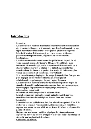 Introduction
• Le secteur
• Les conducteurs routiers de marchandises travaillent dans le secteur
des transports. Ils peuvent transporter des denrées alimentaires, tous
types de marchandises inertes, ainsi que des produits dangereux.
L’activité peut se distinguer en trois types, suivant la distance
parcourue transports locaux, régionaux ou internationaux.
• Les fonctions
• Les chauffeurs routiers conduisent des poids lourds de plus de 3,5 t,
voire pouvant même aller jusqu’a 44 t, pour les véhicules avec
remorque .ils sont chargés, outre la conduite de leur véhicule, de le
charger et le décharger, le bâcher et le débâcher, contrôler les
marchandises, les livrer et organiser leur trajet .ils doivent de plus
veiller au contrôle et a l’entretien de leur véhicule.
• Si la conduite occupe la plupart du temps de travail, il ne faut pas non
plus négliger les fonctions commerciales, techniques et
administratives, qui occupent de plut en plus de temps.
• Les conducteurs exercent leur activité dans le respect des règles de
sécurité, de manière relativement autonome dans un environnement
technologique en pleine évolution (repérage par satellite,
informatique embarqué)
• et en relation avec les opérateurs de leurs clients.
• Leurs horaires sont particulièrement irréguliers, et ils peuvent
travailler de nuit ou être obligés de dormir dans leur camion.
• Les profils
• Le conducteur de poids lourds doit être titulaire du permis C ou E .il
doit avoir le sens des responsabilités, être autonome, et capable de
repérer une panne sur son véhicule, et, le cas. Échéant, la réparer si la
panne est simple.
• Il doit avoir une bonne condition physique, être éventuellement
capable de porter de lourdes charges et avoir une bonne résistance au
stress lié aux impératifs de livraison.
• Conditions de travail ?
 