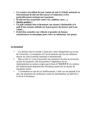 • Les routiers travaillent de jour comme de nuit à l’échelle nationale ou
internationale ils doivent faire preuve d’endurance et être
particulièrement résistant nerveusement.
• Ils doivent être en parfaite santé (vue, audition, cœur….)
• Quelles qualités ?
• Un goût conduite bien évidemment, une aisance relationnelle et le
goût d’une certaine solitude car il peut passer des heures seul à son
volant…
• Il doit bien connaître son véhicule et posséder de bonnes
connaissances en mécanique pour éviter ou solutionner une panne.
La formation
• Ces derniers ânes le monde a connu des vastes changements au niveau
de l’économie. Le transporte est l’un du domaine qui ont une influence
directe sur cette économie (national et international).
• Dans ce but il y a lien d’accrocher une attention à la mise au niveau du
secteur de transporte, afin de permettre l’adaptations de ces
réglementation au normes exigées par le biais d l’O.F.P.P.T à la création
des établissements disposant des formations ayant trait au secteur du
transporte routier.
• La formation au sein de ces établissements, s’étale sur une période d’un
âne, une attestation de conducteur routier de marchandises est délivrée à
la fin de la formation.
 