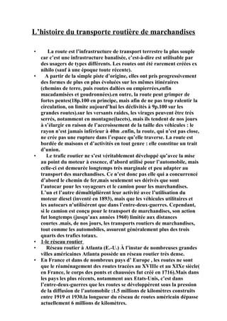 L’histoire du transporte routière de marchandises
• La route est l’infrastructure de transport terrestre la plus souple
car c’est une infrastructure banalisée, c’est-à-dire est utilisable par
des usagers de types différents. Les routes ont été rarement créées ex
nihilo (sauf à une époque toute récente).
• A partir de la simple piste d’origine, elles ont pris progressivement
des formes de plus en plus évoluées sur les mêmes itinéraires
(chemins de terre, puis routes dallées ou empierrées,enfin
macadamisées et goudronnées).en outre, la route peut grimper de
fortes pentes(18p.100 en principe, mais afin de ne pas trop ralentir la
circulation, on limite aujourd’hui les déclivités à 9p.100 sur les
grandes routes).sur les versants raides, les virages peuvent être très
serrés, notamment en montagne(lacets), mais ils tendent de nos jours
à s’élargir en raison de l’accroissement de la taille des véhicules : le
rayon n’est jamais inférieur à 40m .enfin, la route, qui n’est pas close,
ne crée pas une rupture dans l’espace qu’elle traverse. La route est
bordée de maisons et d’activités en tout genre : elle constitue un trait
d’union.
• Le trafic routier ne s’est véritablement développé qu’avec la mise
au point du moteur à essence, d’abord utilisé pour l’automobile, mais
celle-ci est demeurée longtemps très marginale et peu adapter au
transport des marchandises. Ce n’est donc pas elle qui a concurrencé
d’abord le chemin de fer,mais seulement ses dérivés que sont
l’autocar pour les voyageurs et le camion pour les marchandises.
L’un et l’autre démultiplièrent leur activité avec l’utilisation du
moteur diesel (inventé en 1893), mais que les véhicules utilitaires et
les autocars n’utilisèrent que dans l’entre-deux-guerres. Cependant,
si le camion est conçu pour le transport de marchandises, son action
fut longtemps (jusqu’aux années 1960) limitée aux distances
courtes .mais, de nos jours, les transports routiers de marchandises,
tout comme les automobiles, assurent généralement plus des trois
quarts des trafics totaux.
• 1-le réseau routier
• Réseau routier à Atlanta (E.-U.) À l’instar de nombreuses grandes
villes américaines Atlanta possède un réseau routier très dense.
• En France et dans de nombreux pays d’ Europe , les routes ne sont
que le réaménagement des routes tracées au XVIIIe et au XIXe siècle(
en France, le corps des ponts et chaussées fut créé en 1716).Mais dans
les pays les plus récents, notamment aux Etats-Unis, c’est dans
l’entre-deux-guerres que les routes se développèrent sous la pression
de la diffusion de l’automobile :1.5 millions de kilomètres construits
entre 1919 et 1930.la longueur du réseau de routes américain dépasse
actuellement 6 millions de kilomètres.
 