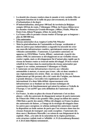 • La densité des réseaux routiers dans le monde et très variable. Elle est
largement fonction de la taille du pays (inversement), de la densité
d’urbanisation et du degré.
• D’industrialisation. ainsi,pour 100 km2 de territoire,la Belgique
compte 420 km de route, l’Allemagne 195km ;la France,146km (avec
les chemins vicinaux),la Grande-Bretagne ,140km ,l’Italie, 99km les
États-Unis, 66km,l’Espagne, 63km ;la suède,31km
• La France offre le premier réseau routier d’Europe par sa longueur :
plus de 800 000 km.
• 2-les autoroutes
• Réseau autoroutier (Los Angles) Corbis/Nik Wheeler
• Mais la généralisations de l’automobile en Europe occidentale et
dans les autres pays industrialisés a engendré la nécessité de créer
une nouvelle infrastructure routière, spécialement conçue pour les
véhicules automobiles : l’autoroute. La première autoroute est
apparue en 1923(Milan- Varèse ,85km) : autostrade .à partir des
années 1950, les autoroutes se développèrent en un véritable réseau
routier rapide, mais ce développement fut d’autant plus rapide que le
réseau de bonnes routes se trouvait moins développé. D’où le retard
relatif de la France dans la construction du réseau autoroutier par
rapport à ses voisins, notamment l’Allemagne et l’Italie.
• L’autoroute est une infrastructure réservée aux véhicules
automobiles à moteur, et encore pas à tous : elle est donc soumise à
une réglementation très stricte .Mais en raison de la vitesse de
déplacement qu’elle permet, elle a été vouée dés l’origine, aux liaisons
à grande distance, c’est-à-dire très rapidement au trafic
international .il a donc fallu définir rigoureusement cette
infrastructure en se fondant sur des normes techniques de
construction et de fonctionnement qui soient les mêmes a l’échelle de
l’Europe. C’est en1957 que cette définition de l’autoroute a été
retenue.
• En France , la mise en place du réseau d’autoroute s’est en deux
phases : celle des autoroute de dégagement autour de paris (autoroute
de l’Ouest dés 1946) et des grandes villes, jusqu’au début des années
1960.Mais a partir des années 1960,se développée en France la phase
des autoroutes de liaison , a l’image de la stratégie développées dans
les autres pays européens .le schéma national des autoroutes repend
la disposition en étoile autour de paris que l’on retrouve dans tous les
réseaux français de transport .une seule exception : l’autoroute des
deux mers ( Bordeaux-Marseille ) en raison de son éloignement de la
capitale .Mais , a la suite de la saturation de la région parisienne ,
cette structure radiale tend a s’affaiblir :A 31 (Luxembourg-Beaune)
et A 26 (Calais-Dijion) notamment .
 