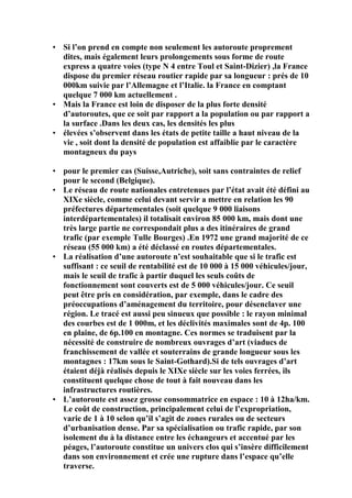 • Si l’on prend en compte non seulement les autoroute proprement
dites, mais également leurs prolongements sous forme de route
express a quatre voies (type N 4 entre Toul et Saint-Dizier) ,la France
dispose du premier réseau routier rapide par sa longueur : prés de 10
000km suivie par l’Allemagne et l’Italie. la France en comptant
quelque 7 000 km actuellement .
• Mais la France est loin de disposer de la plus forte densité
d’autoroutes, que ce soit par rapport a la population ou par rapport a
la surface .Dans les deux cas, les densités les plus
• élevées s’observent dans les états de petite taille a haut niveau de la
vie , soit dont la densité de population est affaiblie par le caractère
montagneux du pays
• pour le premier cas (Suisse,Autriche), soit sans contraintes de relief
pour le second (Belgique).
• Le réseau de route nationales entretenues par l’état avait été défini au
XIXe siècle, comme celui devant servir a mettre en relation les 90
préfectures départementales (soit quelque 9 000 liaisons
interdépartementales) il totalisait environ 85 000 km, mais dont une
très large partie ne correspondait plus a des itinéraires de grand
trafic (par exemple Tulle Bourges) .En 1972 une grand majorité de ce
réseau (55 000 km) a été déclassé en routes départementales.
• La réalisation d’une autoroute n’est souhaitable que si le trafic est
suffisant : ce seuil de rentabilité est de 10 000 à 15 000 véhicules/jour,
mais le seuil de trafic à partir duquel les seuls coûts de
fonctionnement sont couverts est de 5 000 véhicules/jour. Ce seuil
peut être pris en considération, par exemple, dans le cadre des
préoccupations d’aménagement du territoire, pour désenclaver une
région. Le tracé est aussi peu sinueux que possible : le rayon minimal
des courbes est de 1 000m, et les déclivités maximales sont de 4p. 100
en plaine, de 6p.100 en montagne. Ces normes se traduisent par la
nécessité de construire de nombreux ouvrages d’art (viaducs de
franchissement de vallée et souterrains de grande longueur sous les
montagnes : 17km sous le Saint-Gothard).Si de tels ouvrages d’art
étaient déjà réalisés depuis le XIXe siècle sur les voies ferrées, ils
constituent quelque chose de tout à fait nouveau dans les
infrastructures routières.
• L’autoroute est assez grosse consommatrice en espace : 10 à 12ha/km.
Le coût de construction, principalement celui de l’expropriation,
varie de 1 à 10 selon qu’il s’agit de zones rurales ou de secteurs
d’urbanisation dense. Par sa spécialisation ou trafic rapide, par son
isolement du à la distance entre les échangeurs et accentué par les
péages, l’autoroute constitue un univers clos qui s’insère difficilement
dans son environnement et crée une rupture dans l’espace qu’elle
traverse.
 