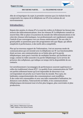 Rapport de stage
Hôpital Ibn Sina Page 10
DEUXIEME PARTIE. LA TELEPHONIE SUR IP
Afin de m’imprégner du sujet, la première mission que j’ai réalisée fut de
comprendre les enjeux de la téléphonie sur IP et les notions de cet
environnement.
Introduction :
Depuis des années, le réseau IP n’a cessé de croître et d’obtenir les faveurs des
acteurs des télécommunications. Avec les réseaux IP, la téléphonie connaît un
nouvel élan. Elle se place à la jonction du monde des télécommunications et de
celui des réseaux informatiques. Les professionnels ont rapidement compris
l’intérêt d’une convergence vers un réseau entièrement IP. De son côté, le
grand public se passionne pour des programmes tels que Skype, qui allient
simplicité et performance, à des tarifs ultra-compétitifs.
Plus qu’un nouveau support de l’information, c’est un nouveau mode de
communication qui est inventé avec la téléphonie sur IP. Les fonctionnalités
étant accrues, une communication ne se limite plus qu’à la parole
téléphonique, mais peut s’enrichir de multiples facettes, qui facilitent son
usage, comme la vidéo associée à la parole téléphonique ou le service de
présence des softphones, qui indique en temps réel la disponibilité de ses
contacts.
Cet enrichissement s’accompagne de performances souvent supérieures à
celles du traditionnel réseau RTC3. La qualité d’une communication de ToIP4
est parfois tellement bonne qu’il est impossible de discerner si un
correspondant est proche ou à l’autre bout du monde. Peu à peu, les
habitudes comportementales des consommateurs sont modifiées.
À des coûts très raisonnables et avec une telle commodité d’utilisation, les
distances sont abolies, l’interactivité est fidèle, et les communications
téléphoniques deviennent tout à la fois plus longues, plus conviviales et plus
productives.
3
RTC, Réseau Téléphonique Commuté.
4
ToIP, Telephony over Internet Protocol.
 
