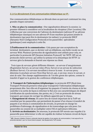 Rapport de stage
Hôpital Ibn Sina Page 15
2.1.4 Le déroulement d’une communication téléphonique sur IP :
Une communication téléphonique se déroule dans un parcourt contenant les cinq
grandes étapes suivantes :
1. Mise en place la communication : Une signalisation démarre la session. Le
premier élément à considérer est la localisation du récepteur (User Location). Elle
s’effectue par une conversion de l’adresse du destinataire (adresse IP ou adresse
téléphonique classique) en une adresse IP d’une machine qui puisse joindre le
destinataire (qui peut être le destinataire lui-même). Le protocole DHCP
(Dynamic Host Configuration Protocol) et les passerelles spécialisées
(gatekeeper) sont employés à cette fin.
2.Établissement de la communication : Cela passe par une acceptation du
terminal destinataire, que ce dernier soit un téléphone, une boîte vocale ou un
serveur Web. Plusieurs protocoles de signalisation sont utilisés pour cela, en
particulier le protocole SIP (Session Initiation Protocol)7 de l’IETF. SIP est un
protocole client-serveur, qui utilise la syntaxe et la sémantique de HTTP. Le
serveur gère la demande et fournit une réponse au client.
Trois types de serveurs gèrent différents éléments : un serveur d’enregistrement
(Registration Server), un serveur relais (Proxy Server) et un serveur de redirection
(Redirect Server). Ces serveurs travaillent à trouver la route : le serveur proxy
détermine le prochain serveur (Next-Hop Server), qui, à son tour, trouve le suivant, et
ainsi de suite. Des champs supplémentaires de l’en-tête gèrent des options, comme le
transfert d’appel ou la gestion des conférences téléphoniques.
3. Transport de l’information téléphonique. Le protocole RTP (Real-time
Transport Protocol) prend le relais pour transporter l’information téléphonique
proprement dite. Son rôle est d’organiser les paquets à l’entrée du réseau et de les
contrôler à la sortie de façon à reformer le flot avec ses caractéristiques de départ
(vérification du synchronisme, des pertes, etc.). C’est un protocole de niveau
transport, qui essaye de corriger les défauts apportés par le réseau.
4. Changement de réseau. Un autre lieu de transit important de la ToIP est
constitué par les passerelles, qui permettent de passer d’un réseau à transfert de
paquets à un réseau à commutation de circuits, en prenant en charge les
problèmes d’adressage, de signalisation et de transcodage que cela pose. Ces
passerelles ne cessent de se multiplier entre FAI et opérateurs télécoms.
5. Arrivée au destinataire. De nouveau, le protocole SIP envoie une requête à la
passerelle pour déterminer si elle est capable de réaliser la liaison circuit de façon
7
SIP, (Session Initiation Protocol, protocole Internet de gestion d’une session de communication), il est aujourd’hui le
protocole standard que l’on trouve dans la plupart des équipements ToIP actuels.
 