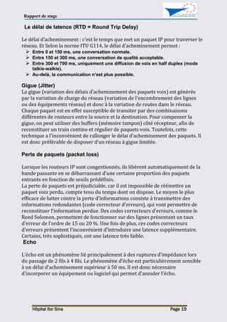 Rapport de stage
Hôpital Ibn Sina Page 19
Le délai de latence (RTD = Round Trip Delay)
Le délai d’acheminement : c’est le temps que met un paquet IP pour traverser le
réseau. Et Selon la norme ITU G114, le délai d’acheminement permet :
 Entre 0 et 150 ms, une conversation normale.
 Entre 150 et 300 ms, une conversation de qualité acceptable.
 Entre 300 et 700 ms, uniquement une diffusion de voix en half duplex (mode
talkie-walkie).
 Au-delà, la communication n’est plus possible.
Gigue (Jitter)
La gigue (variation des délais d’acheminement des paquets voix) est générée
par la variation de charge du réseau (variation de l’encombrement des lignes
ou des équipements réseau) et donc à la variation de routes dans le réseau.
Chaque paquet est en effet susceptible de transiter par des combinaisons
différentes de routeurs entre la source et la destination. Pour compenser la
gigue, on peut utiliser des buffers (mémoire tampon) côté récepteur, afin de
reconstituer un train continu et régulier de paquets voix. Toutefois, cette
technique a l’inconvénient de rallonger le délai d’acheminement des paquets. Il
est donc préférable de disposer d’un réseau à gigue limitée.
Perte de paquets (packet loss)
Lorsque les routeurs IP sont congestionnés, ils libèrent automatiquement de la
bande passante en se débarrassant d’une certaine proportion des paquets
entrants en fonction de seuils prédéfinis.
La perte de paquets est préjudiciable, car il est impossible de réémettre un
paquet voix perdu, compte tenu du temps dont on dispose. Le moyen le plus
efficace de lutter contre la perte d’informations consiste à transmettre des
informations redondantes (code correcteur d’erreurs), qui vont permettre de
reconstituer l’information perdue. Des codes correcteurs d’erreurs, comme le
Reed Solomon, permettent de fonctionner sur des lignes présentant un taux
d’erreur de l’ordre de 15 ou 20 %. Une fois de plus, ces codes correcteurs
d’erreurs présentent l’inconvénient d’introduire une latence supplémentaire.
Certains, très sophistiqués, ont une latence très faible.
Echo
L’écho est un phénomène lié principalement à des ruptures d’impédance lors
du passage de 2 fils à 4 fils. Le phénomène d’écho est particulièrement sensible
à un délai d’acheminement supérieur à 50 ms. Il est donc nécessaire
d’incorporer un équipement ou logiciel qui permet d'annuler l’écho.
 
