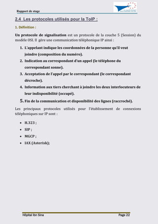 Rapport de stage
Hôpital Ibn Sina Page 22
2.4 Les protocoles utilisés pour la ToIP :
1. Définition :
Un protocole de signalisation est un protocole de la couche 5 (Session) du
modèle OSI. Il gère une communication téléphonique IP ainsi :
1. L’appelant indique les coordonnées de la personne qu’il veut
joindre (composition du numéro).
2. Indication au correspondant d’un appel (le téléphone du
correspondant sonne).
3. Acceptation de l’appel par le correspondant (le correspondant
décroche).
4. Information aux tiers cherchant à joindre les deux interlocuteurs de
leur indisponibilité (occupé).
5. Fin de la communication et disponibilité des lignes (raccroché).
Les principaux protocoles utilisés pour l'établissement de connexions
téléphoniques sur IP sont :
 H.323 ;
 SIP ;
 MGCP ;
 IAX (Asterisk);
 