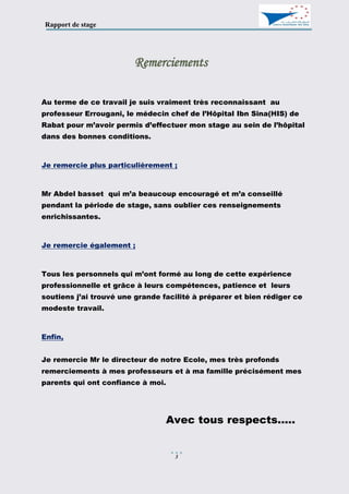 Rapport de stage
3
Remerciements
Au terme de ce travail je suis vraiment très reconnaissant au
professeur Errougani, le médecin chef de l’Hôpital Ibn Sina(HIS) de
Rabat pour m’avoir permis d’effectuer mon stage au sein de l’hôpital
dans des bonnes conditions.
Je remercie plus particulièrement ;
Mr Abdel basset qui m’a beaucoup encouragé et m’a conseillé
pendant la période de stage, sans oublier ces renseignements
enrichissantes.
Je remercie également ;
Tous les personnels qui m’ont formé au long de cette expérience
professionnelle et grâce à leurs compétences, patience et leurs
soutiens j’ai trouvé une grande facilité à préparer et bien rédiger ce
modeste travail.
Enfin,
Je remercie Mr le directeur de notre Ecole, mes très profonds
remerciements à mes professeurs et à ma famille précisément mes
parents qui ont confiance à moi.
Avec tous respects.....
 
