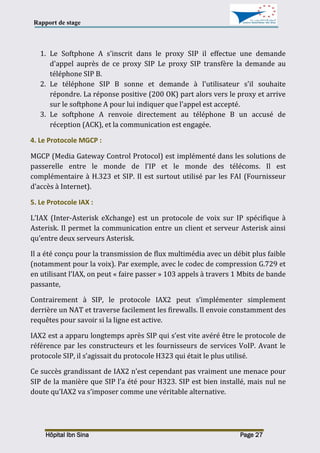 Rapport de stage
Hôpital Ibn Sina Page 27
1. Le Softphone A s'inscrit dans le proxy SIP il effectue une demande
d'appel auprès de ce proxy SIP Le proxy SIP transfère la demande au
téléphone SIP B.
2. Le téléphone SIP B sonne et demande à l'utilisateur s'il souhaite
répondre. La réponse positive (200 OK) part alors vers le proxy et arrive
sur le softphone A pour lui indiquer que l'appel est accepté.
3. Le softphone A renvoie directement au téléphone B un accusé de
réception (ACK), et la communication est engagée.
4. Le Protocole MGCP :
MGCP (Media Gateway Control Protocol) est implémenté dans les solutions de
passerelle entre le monde de l’IP et le monde des télécoms. Il est
complémentaire à H.323 et SIP. Il est surtout utilisé par les FAI (Fournisseur
d’accès à Internet).
5. Le Protocole IAX :
L’IAX (Inter-Asterisk eXchange) est un protocole de voix sur IP spécifique à
Asterisk. Il permet la communication entre un client et serveur Asterisk ainsi
qu’entre deux serveurs Asterisk.
Il a été conçu pour la transmission de flux multimédia avec un débit plus faible
(notamment pour la voix). Par exemple, avec le codec de compression G.729 et
en utilisant l’IAX, on peut « faire passer » 103 appels à travers 1 Mbits de bande
passante,
Contrairement à SIP, le protocole IAX2 peut s’implémenter simplement
derrière un NAT et traverse facilement les firewalls. Il envoie constamment des
requêtes pour savoir si la ligne est active.
IAX2 est a apparu longtemps après SIP qui s’est vite avéré être le protocole de
référence par les constructeurs et les fournisseurs de services VoIP. Avant le
protocole SIP, il s’agissait du protocole H323 qui était le plus utilisé.
Ce succès grandissant de IAX2 n’est cependant pas vraiment une menace pour
SIP de la manière que SIP l’a été pour H323. SIP est bien installé, mais nul ne
doute qu’IAX2 va s’imposer comme une véritable alternative.
 