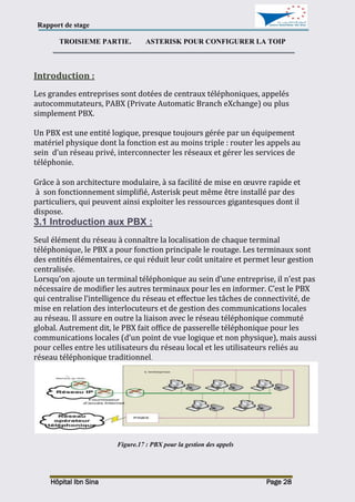 Rapport de stage
Hôpital Ibn Sina Page 28
TROISIEME PARTIE. ASTERISK POUR CONFIGURER LA TOIP
Introduction :
Les grandes entreprises sont dotées de centraux téléphoniques, appelés
autocommutateurs, PABX (Private Automatic Branch eXchange) ou plus
simplement PBX.
Un PBX est une entité logique, presque toujours gérée par un équipement
matériel physique dont la fonction est au moins triple : router les appels au
sein d’un réseau privé, interconnecter les réseaux et gérer les services de
téléphonie.
Grâce à son architecture modulaire, à sa facilité de mise en œuvre rapide et
à son fonctionnement simplifié, Asterisk peut même être installé par des
particuliers, qui peuvent ainsi exploiter les ressources gigantesques dont il
dispose.
3.1 Introduction aux PBX :
Seul élément du réseau à connaître la localisation de chaque terminal
téléphonique, le PBX a pour fonction principale le routage. Les terminaux sont
des entités élémentaires, ce qui réduit leur coût unitaire et permet leur gestion
centralisée.
Lorsqu’on ajoute un terminal téléphonique au sein d’une entreprise, il n’est pas
nécessaire de modifier les autres terminaux pour les en informer. C’est le PBX
qui centralise l’intelligence du réseau et effectue les tâches de connectivité, de
mise en relation des interlocuteurs et de gestion des communications locales
au réseau. Il assure en outre la liaison avec le réseau téléphonique commuté
global. Autrement dit, le PBX fait office de passerelle téléphonique pour les
communications locales (d’un point de vue logique et non physique), mais aussi
pour celles entre les utilisateurs du réseau local et les utilisateurs reliés au
réseau téléphonique traditionnel.
Figure.17 : PBX pour la gestion des appels
 