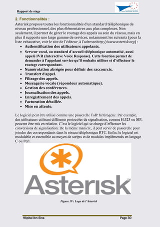 Rapport de stage
Hôpital Ibn Sina Page 30
2. Fonctionnalités :
Asterisk propose toutes les fonctionnalités d’un standard téléphonique de
niveau professionnel, des plus élémentaires aux plus complexes. Non
seulement, il permet de gérer le routage des appels au sein du réseau, mais en
plus il supporte une large gamme de services, notamment les suivants (pour la
liste exhaustive, voir le site de l’éditeur, à l’adressehttp://www.asterisk.org) :
 Authentification des utilisateurs appelants.
 Serveur vocal, ou standard d’accueil téléphonique automatisé, aussi
appelé IVR (Interactive Voice Response). Cette fonction permet de
demander à l’appelant service qu’il souhaite utiliser et d’effectuer le
routage correspondant.
 Numérotation abrégée pour définir des raccourcis.
 Transfert d’appel.
 Filtrage des appels.
 Messagerie vocale (répondeur automatique).
 Gestion des conférences.
 Journalisation des appels.
 Enregistrement des appels.
 Facturation détaillée.
 Mise en attente.
Le logiciel peut être utilisé comme une passerelle ToIP hétérogène. Par exemple,
des utilisateurs utilisant différents protocoles de signalisation, comme H.323 ou SIP,
peuvent être mis en relation. C’est le logiciel qui se charge d’effectuer les
conversions de signalisation. De la même manière, il peut servir de passerelle pour
joindre des correspondants dans le réseau téléphonique RTC. Enfin, le logiciel est
modulable et extensible au moyen de scripts et de modules implémentés en langage
C ou Perl.
Figure.19 : Logo de l’Asterisk
 