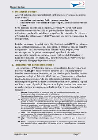 Rapport de stage
Hôpital Ibn Sina Page 32
5. Installation de base
Asterisk est disponible gratuitement sur l’Internet, principalement sous
deux formes :
 une archive contenant des fichiers source à compiler ;
 une distribution contenant les fichiers compilés, ainsi qu’une distribution
Linux.
Cette dernière distribution s’appelle AsteriskNOW, car elle est quasi
immédiatement utilisable. Elle est principalement destinée aux
utilisateurs peu familiers de Linux, le système d’exploitation de référence
d’Asterisk. Par ailleurs, AsteriskNOW contient une interface graphique de
configuration.
Installer un serveur Asterisk par la distribution AsteriskNOW ne présente
pas de difficulté majeure, ce qui nous amène à présenter dans ce chapitre
uniquement l’installation depuis les fichiers source. De plus, cette
dernière permet de garder une vue générique des fichiers de
configuration installés, des modules, mais également de l’interface en
ligne de commande (en anglais CLI, pour Command Line Interface), très
utile pour le débogage de premier niveau.
6. Télécharger les composants utiles :
Les composants d’Asterisk se présentent sous forme d’archives portant
l’extension .tar.gz et non de fichiers binaires, qu’il faut compiler puis
installer manuellement. Commençons par télécharger la dernière version
disponible du logiciel Asterisk, à l’adresse http://www.asterisk.org/download
(ou ftp://ftp.digium.com/pub/). Le site est en anglais, mais la section de
téléchargement (download) est facilement identifiable. Comme le logiciel
est libre et assez répandu, il dispose de multiples miroirs, dont un moteur
de recherche fournira rapidement les liens. On y trouve les modules
suivants :
 Asterisk : Cœur du logiciel, ce programme est le seul véritablement indispensable à son
fonctionnement. Il est donc indispensable de le télécharger.
 Asterisk-addons : Ce paquetage comporte le code source du logiciel Asterisk, ainsi que plusieurs
modules complémentaires qui peuvent se révéler utiles. Il est vivement recommandé de l’installer.
 Asterisk-sounds : Ces modules sont fournis sur plusieurs fichiers de paquetage. Ils fournissent une
quantité de sons qui peuvent être utilisés dans des messages d’accueil ou pour signaler à l’appelant
diverses informations. Ces messages audio sont disponibles en trois langues, anglais, espagnol et
français, et sous plusieurs formats de codec, comme G.711, G.722, G.729 et GSM. L’utilisation de
ces sons n’étant pas limitative, il est possible, en respectant les formats supportés par Asterisk, d’en
ajouter de sa propre composition ou issus d’autres sources . Ces paquetages ne sont pas
indispensables, mais seulement pratiques. Ils peuvent être ajoutés ultérieurement.
 Libiax : Cette bibliothèque de codes source pour les communications utilisant le protocole IAX n’est
pas indispensable. Elle est surtout destinée au développement de clients IAX. Nous reviendrons,
plus loin dans ce chapitre, sur le protocole IAX.
 Libpri : Cette bibliothèque est utilisée pour assurer l’interface avec différents types de réseaux non-
IP.
 Zaptel : Ce paquetage contient les pilotes permettant de prendre en charge les cartes d’interface
avec les réseaux non-IP. La section qui suit présente les cas où il est indispensable d’installer ce
composant.
 