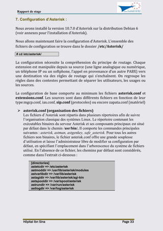 Rapport de stage
Hôpital Ibn Sina Page 33
7. Configuration d’Asterisk :
Nous avons installé la version 10.7.0 d’Asterisk sur la distribution Debian 6
(voir annexes pour l’installation d’Asterisk).
Nous allons maintenant faire la configuration d’Asterisk. L'ensemble des
fichiers de configuration se trouve dans le dossier /etc/Asterisk/
# cd /etc/asterisk/
La configuration nécessite la compréhension du principe de routage. Chaque
extension est manipulée depuis sa source (une ligne analogique ou numérique,
un téléphone IP ou un softphone, l’appel en provenance d’un autre PABX) vers
une destination via des règles de routage qui s’enchaînent. On regroupe les
règles dans des contextes permettant de séparer les utilisateurs, les usages ou
les sources.
La configuration de base comporte au minimum les fichiers asterisk.conf et
extensions.conf. Les sources sont dans différents fichiers en fonction de leur
type:mgcp.conf, iax.conf, sip.conf (protocoles) ou encore zapata.conf (matériel)
 asterisk.conf (organisation des fichiers)
Les fichiers d’Asterisk sont répartis dans plusieurs répertoires afin de suivre
l’organisation classique des systèmes Linux. Le répertoire contenant les
exécutables binaires du serveur Asterisk et ses composants principaux est situé
par défaut dans le chemin /usr/bin/. Il comporte les commandes principales
suivantes : asterisk, astman, astgenkey, safe_asterisk. Pour tous les autres
fichiers non binaires, le fichier asterisk.conf offre une grande souplesse
d’utilisation et laisse l’administrateur libre de modifier sa configuration par
défaut, en spécifiant l’emplacement dans l’arborescence du système de fichiers
utilisé. En l’absence de ce fichier, les chemins par défaut sont considérés,
comme dans l’extrait ci-dessous :
[directories]
astetcdir => /etc/asterisk
astmoddir => /usr/lib/asterisk/modules
astvarlibdir => /var/lib/asterisk
astagidir => /var/lib/asterisk/agi-bin
astspooldir => /var/spool/asterisk
astrundir => /var/run/asterisk
astlogdir => /var/log/asterisk
 