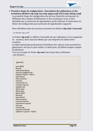 Rapport de stage
Hôpital Ibn Sina Page 34
 Première étape de configuration : Description des utilisateurs et des
terminaux (fichiers sip.conf, iax.conf, mgcp.conf, h323.conf, skinny.conf)
La première étape de configuration du serveur Asterisk correspond à la
définition des comptes d’utilisateurs et des terminaux. Ceux-ci sont
identifiés par le protocole de signalisation qu’ils utilisent. Il existe donc un
fichier de configuration par protocole de signalisation supporté.
Nous détaillons dans les sections suivantes les fichiers sip.conf et iax.conf.
Le fichier sip.conf
Le fichier sip.conf, va définir l'ensemble de nos utilisateurs. Il est segmenté
en sections, dont chacune débute par une étiquette (le label) entre
crochets.
Le label spécial [general] permet d’attribuer des valeurs à des paramètres
génériques, tels que le port utilisé. Le label [user_id] définit chaque compte
d’utilisateur.
Voici un exemple de fichier sip.conf, dans lequel deux utilisateurs
sont déclarés :
[general]
port=5060
[david]
username=David
secret=s1p@st3r1sk!
callerid="David" <5551>
type=friend
host=dynamic
nat=yes
canreinvite=no
context=internal
disallow=all
allow=ulaw
allow=gsm
allow=h263
[laurent]
type=friend
host=dynamic
context=internal
username=Laurent
nat=yes
canreinvite
secret=h1O2m3E
callerid="Laurent" <5552>
 