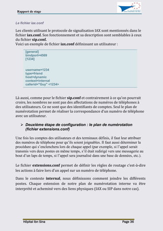 Rapport de stage
Hôpital Ibn Sina Page 36
Le fichier iax.conf
Les clients utilisant le protocole de signalisation IAX sont mentionnés dans le
fichier iax.conf. Son fonctionnement et sa description sont semblables à ceux
du fichier sip.conf.
Voici un exemple de fichier iax.conf définissant un utilisateur :
[general]
bindport=4569
[1234]
username=1234
type=friend
host=dynamic
context=internal
callerid="Guy" <1234>
Là aussi, comme pour le fichier sip.conf et contrairement à ce qu’on pourrait
croire, les nombres ne sont pas des affectations de numéros de téléphones à
des utilisateurs. Ce ne sont que des identifiants de comptes. Seul le plan de
numérotation permet de réaliser la correspondance d’un numéro de téléphone
avec un utilisateur.
 Deuxième étape de configuration : le plan de numérotation
(fichier extensions.conf)
Une fois les comptes des utilisateurs et des terminaux définis, il faut leur attribuer
des numéros de téléphone pour qu’ils soient joignables. Il faut aussi déterminer la
procédure qui s’enclenchera lors de chaque appel (par exemple, si l’appel serait
transmis vers deux postes en même temps, s’il était redirigé vers une messagerie au
bout d’un laps de temps, si l’appel sera journalisé dans une base de données, etc.).
Le fichier extensions.conf permet de définir les règles de routage c’est-à-dire
les actions à faire lors d'un appel sur un numéro de téléphone.
Dans le contexte internal, nous définissons comment joindre les différents
postes. Chaque extension de notre plan de numérotation interne va être
interprété et acheminé vers des liens physiques (IAX ou SIP dans notre cas).
 