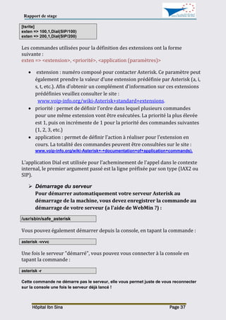 Rapport de stage
Hôpital Ibn Sina Page 37
[tsrite]
exten => 100,1,Dial(SIP/100)
exten => 200,1,Dial(SIP/200)
Les commandes utilisées pour la définition des extensions ont la forme
suivante :
exten => <extension>, <priorité>, <application (paramètres)>
 extension : numéro composé pour contacter Asterisk. Ce paramètre peut
également prendre la valeur d’une extension prédéfinie par Asterisk (a, i,
s, t, etc.). Afin d’obtenir un complément d’information sur ces extensions
prédéfinies veuillez consulter le site :
www.voip-info.org/wiki-Asterisk+standard+extensions.
 priorité : permet de définir l’ordre dans lequel plusieurs commandes
pour une même extension vont être exécutées. La priorité la plus élevée
est 1, puis on incrémente de 1 pour la priorité des commandes suivantes
(1, 2, 3, etc.)
 application : permet de définir l’action à réaliser pour l’extension en
cours. La totalité des commandes peuvent être consultées sur le site :
www.voip-info.org/wiki-Asterisk+-+documentation+of+application+commands).
L’application Dial est utilisée pour l’acheminement de l’appel dans le contexte
internal, le premier argument passé est la ligne préfixée par son type (IAX2 ou
SIP).
 Démarrage du serveur
Pour démarrer automatiquement votre serveur Asterisk au
démarrage de la machine, vous devez enregistrer la commande au
démarrage de votre serveur (a l'aide de WebMin ?) :
/usr/sbin/safe_asterisk
Vous pouvez également démarrer depuis la console, en tapant la commande :
asterisk -vvvc
Une fois le serveur "démarré", vous pouvez vous connecter à la console en
tapant la commande :
asterisk -r
Cette commande ne démarre pas le serveur, elle vous permet juste de vous reconnecter
sur la console une fois le serveur déjà lancé !
 