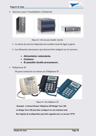 Rapport de stage
Hôpital Ibn Sina Page 39
 Serveur pour l’installation d’Asterisk
Figure.22 : Serveur pour installer Asterisk.
 Le choix du serveur dépendra du nombre total de ligne à gérer.
 Les éléments nécessaires qui doivent être intégrés sur le serveur :
 Alimentation redondante.
 Onduleur.
 Si possible double processeurs.
 Téléphone IP
On peut connecter au réseau un Téléphone IP.
Figure.23 : Des téléphones IP.
Exemple : le Grand Stream Téléphone SIP Budge Tone 100.
Le Budge Tone 100 peut être configuré via une interface web.
Son logiciel de configuration peut être upgradé avec un serveur TFTP.
 