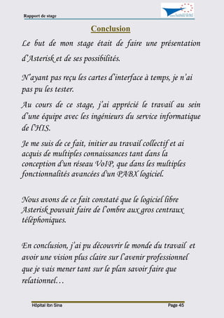 Rapport de stage
Hôpital Ibn Sina Page 45
Conclusion
Le but de mon stage était de faire une présentation
d’Asterisk et de ses possibilités.
N’ayant pas reçu les cartes d’interface à temps, je n’ai
pas pu les tester.
Au cours de ce stage, j’ai apprécié le travail au sein
d’une équipe avec les ingénieurs du service informatique
de l’HIS.
Je me suis de ce fait, initier au travail collectif et ai
acquis de multiples connaissances tant dans la
conception d'un réseau VoIP, que dans les multiples
fonctionnalités avancées d'un PABX logiciel.
Nous avons de ce fait constaté que le logiciel libre
Asterisk pouvait faire de l’ombre aux gros centraux
téléphoniques.
En conclusion, j’ai pu découvrir le monde du travail et
avoir une vision plus claire sur l’avenir professionnel
que je vais mener tant sur le plan savoir faire que
relationnel…
 